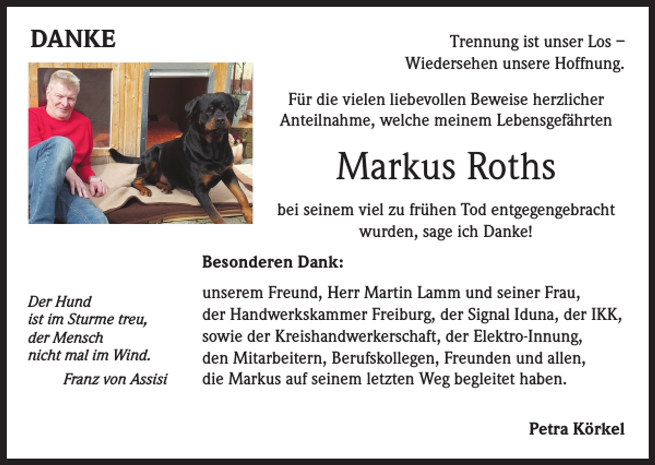 <p>DANKE</p><p>Trennung ist unser Los –<br />Wiedersehen unsere Hoffnung.</p><p>Für die vielen liebevollen Beweise herzlicher<br />Anteilnahme, welche meinem Lebensgefährten</p><p>Markus Roths<br />bei seinem viel zu frühen Tod entgegengebracht<br />wurden, sage ich Danke!</p><p>Besonderen Dank:</p><p>unserem Freund, Herr Martin Lamm und seiner Frau,<br />der Handwerkskammer Freiburg, der Signal Iduna, der IKK,<br />sowie der Kreishandwerkerschaft, der Elektro-Innung,<br />den Mitarbeitern, Berufskollegen, Freunden und allen,<br />die Markus auf seinem letzten Weg begleitet haben.</p><p>Petra Körkel</p><p>Der Hund<br />im Sturme treu,<br />ist<br />Mensch<br />der<br />nicht<br />mal im Wind.</p><p>Franz von Assisi</p>