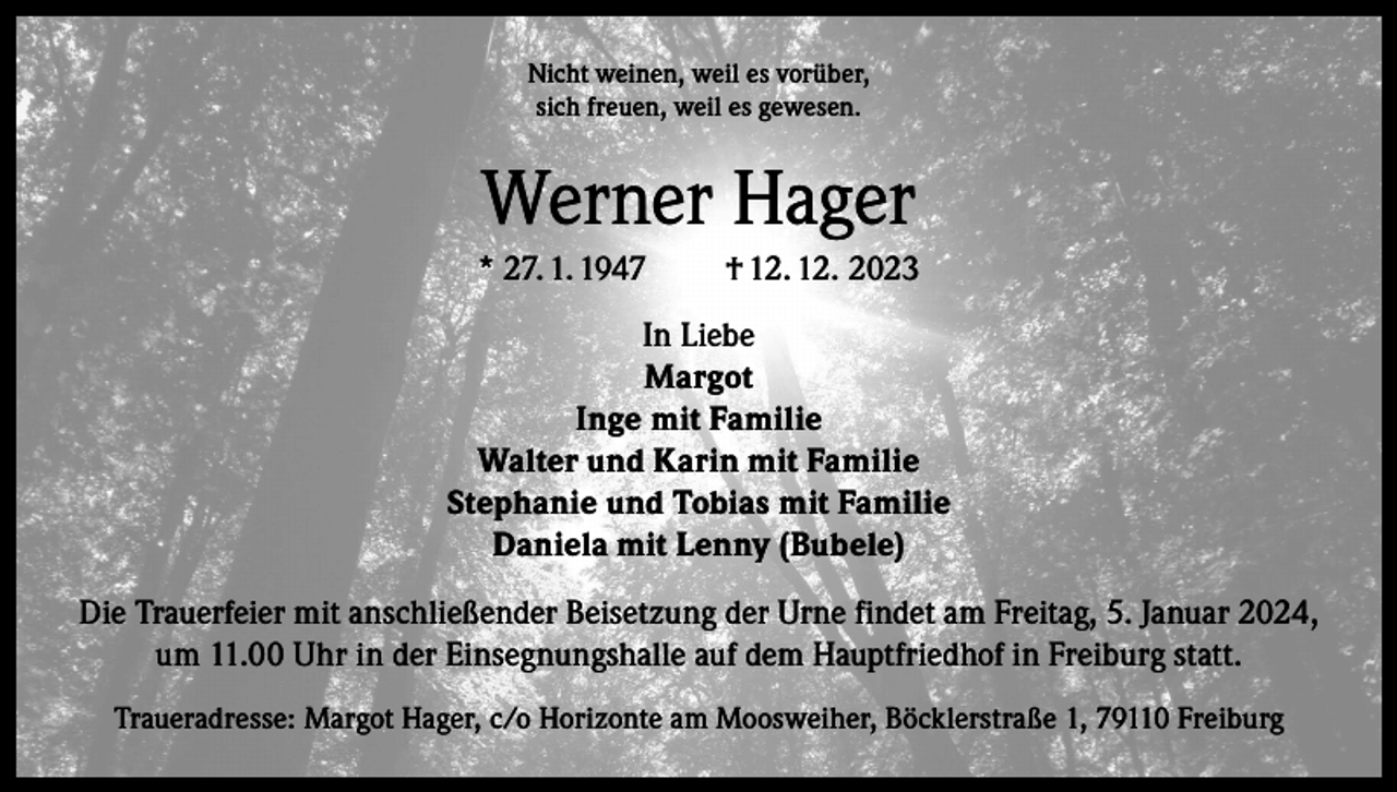 <p>Nicht weinen, weil es vorüber,<br />sich freuen, weil es gewesen.</p><p>Werner Hager<br />* 27. 1. 1947</p><p>† 12. 12. 2023</p><p>In Liebe<br />Margot<br />Inge mit Familie<br />Walter und Karin mit Familie<br />Stephanie und Tobias mit Familie<br />Daniela mit Lenny (Bubele)<br />Die Trauerfeier mit anschließender Beisetzung der Urne findet am Freitag, 5. Januar 2024,<br />um 11.00 Uhr in der Einsegnungshalle auf dem Hauptfriedhof in Freiburg statt.<br />Traueradresse: Margot Hager, c/o Horizonte am Moosweiher, Böcklerstraße 1, 79110 Freiburg</p>