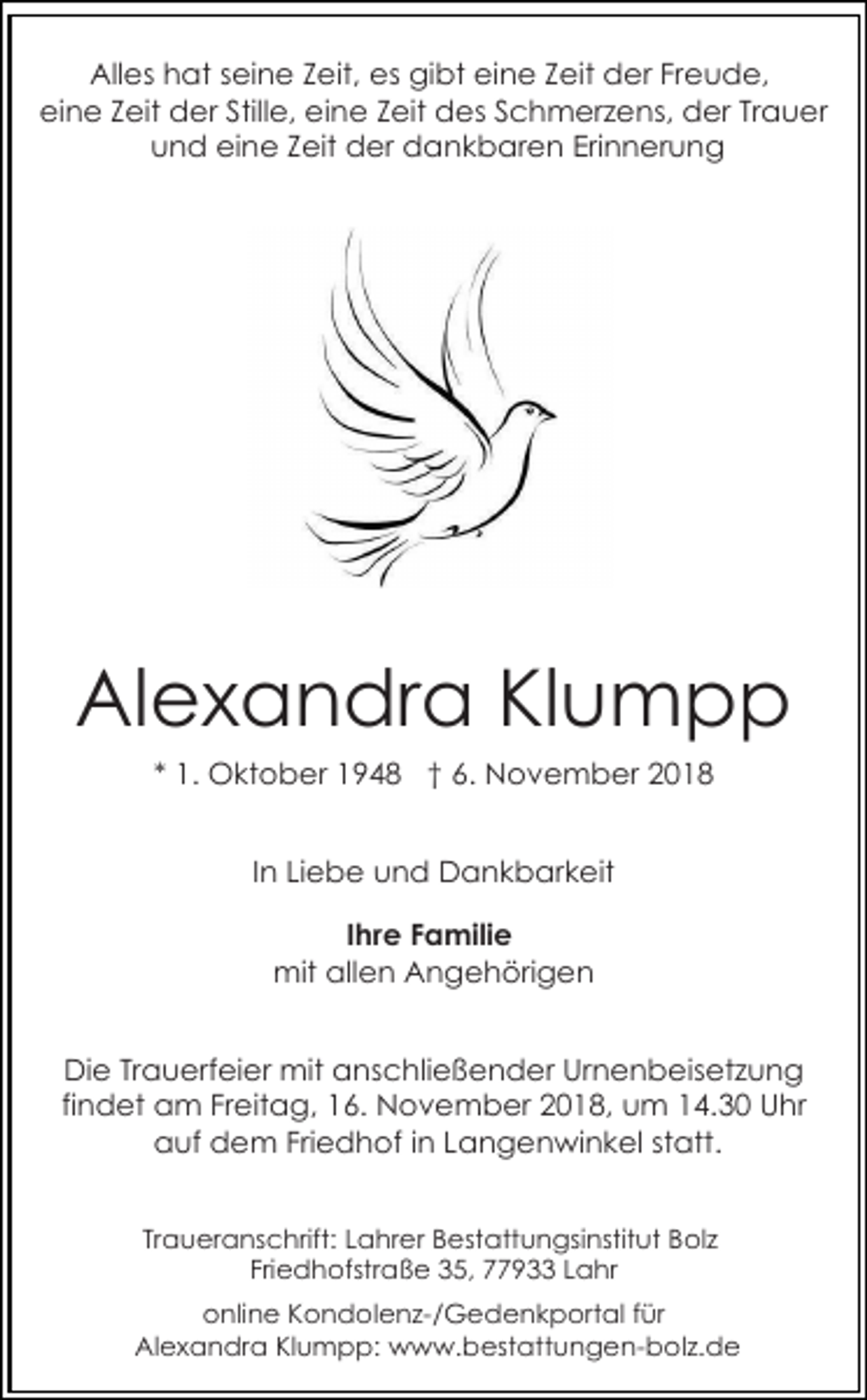 <p>Alles hat seine Zeit, es gibt eine Zeit der Freude,<br />eine Zeit der Stille, eine Zeit des Schmerzens, der Trauer<br />und eine Zeit der dankbaren Erinnerung</p><p>Alexandra Klumpp<br />* 1. Oktober 1948 † 6. November 2018<br />In Liebe und Dankbarkeit<br />Ihre Familie<br />mit allen Angehörigen<br />Die Trauerfeier mit anschließender Urnenbeisetzung<br />findet am Freitag, 16. November 2018, um 14.30 Uhr<br />auf dem Friedhof in Langenwinkel statt.<br />Traueranschrift: Lahrer Bestattungsinstitut Bolz<br />Friedhofstraße 35, 77933 Lahr<br />online Kondolenz-/Gedenkportal für<br />Alexandra Klumpp: www.bestattungen-bolz.de</p>
