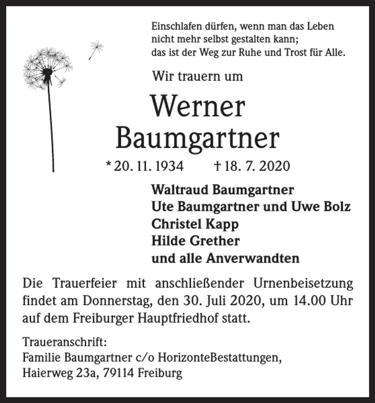 <p>Einschlafen dürfen, wenn man das Leben<br />nicht mehr selbst gestalten kann;<br />das ist der Weg zur Ruhe und Trost für Alle.</p><p>Wir trauern um</p><p>Werner<br />Baumgartner<br />* 20. 11. 1934 † 18. 7. 2020<br />Waltraud Baumgartner<br />Ute Baumgartner und Uwe Bolz<br />Christel Kapp<br />Hilde Grether<br />und alle Anverwandten<br />Die Trauerfeier mit anschließender Urnenbeisetzung<br />­findet am Donnerstag, den 30. Juli 2020, um 14.00 Uhr<br />auf dem Freiburger Hauptfriedhof statt.<br />Traueranschrift:<br />Familie Baumgartner c/o Horizonte­Bestattungen,<br />Haierweg 23a, 79114 Freiburg</p>