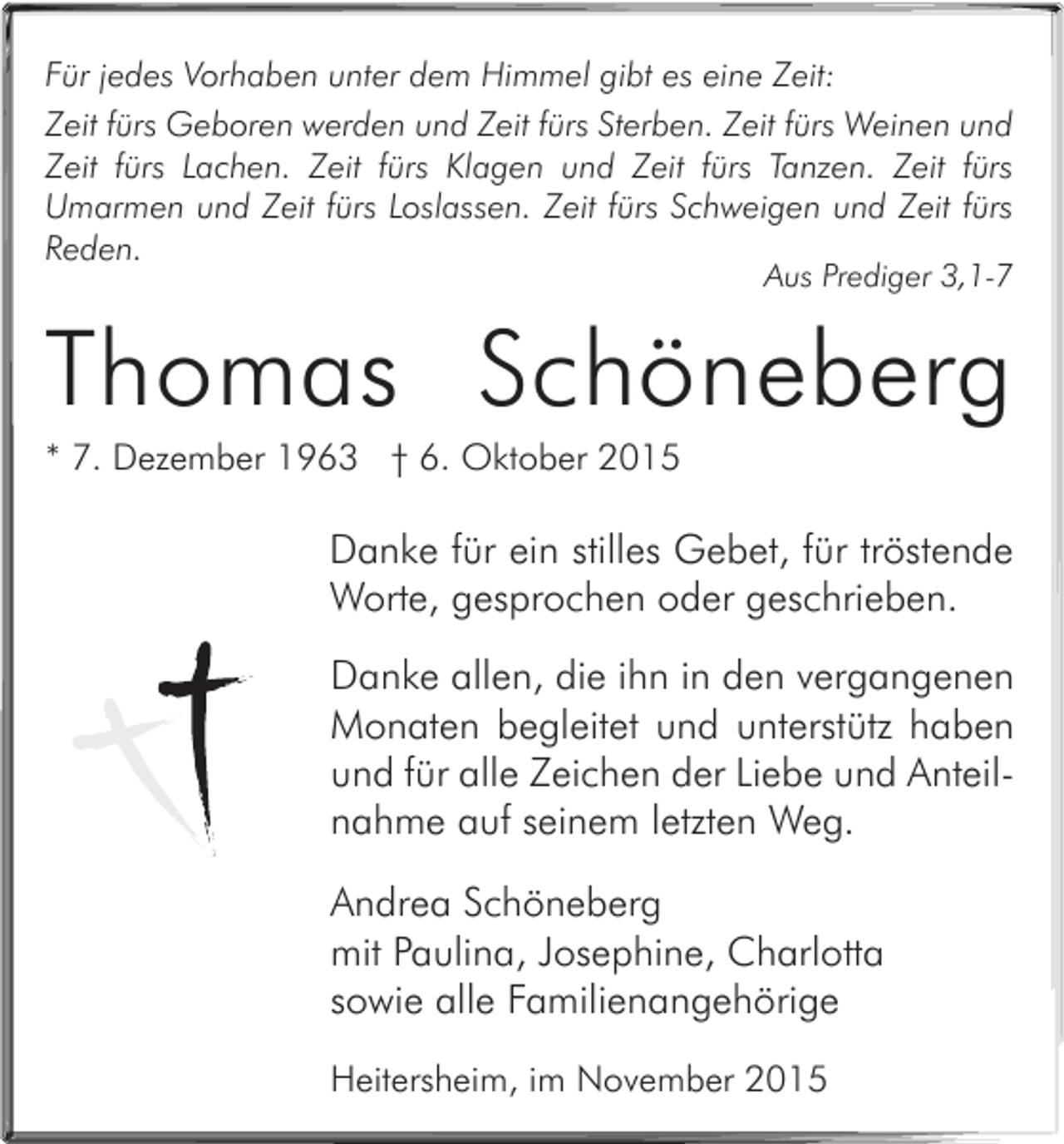 <p>Für jedes Vorhaben unter dem Himmel gibt es eine Zeit:<br />Zeit fürs Geboren werden und Zeit fürs Sterben. Zeit fürs Weinen und<br />Zeit fürs Lachen. Zeit fürs Klagen und Zeit fürs Tanzen. Zeit fürs<br />Umarmen und Zeit fürs Loslassen. Zeit fürs Schweigen und Zeit fürs<br />Reden.</p><p>Aus Prediger 3,1-7</p><p>Thomas Schöneberg<br />* 7. Dezember 1963 † 6. Oktober 2015</p><p>Danke für ein stilles Gebet, für tröstende<br />Worte, gesprochen oder geschrieben.<br />Danke allen, die ihn in den vergangenen<br />Monaten begleitet und unterstütz haben<br />und für alle Zeichen der Liebe und Anteilnahme auf seinem letzten Weg.<br />Andrea Schöneberg<br />mit Paulina, Josephine, Charlotta<br />sowie alle Familienangehörige<br />Heitersheim, im November 2015</p>