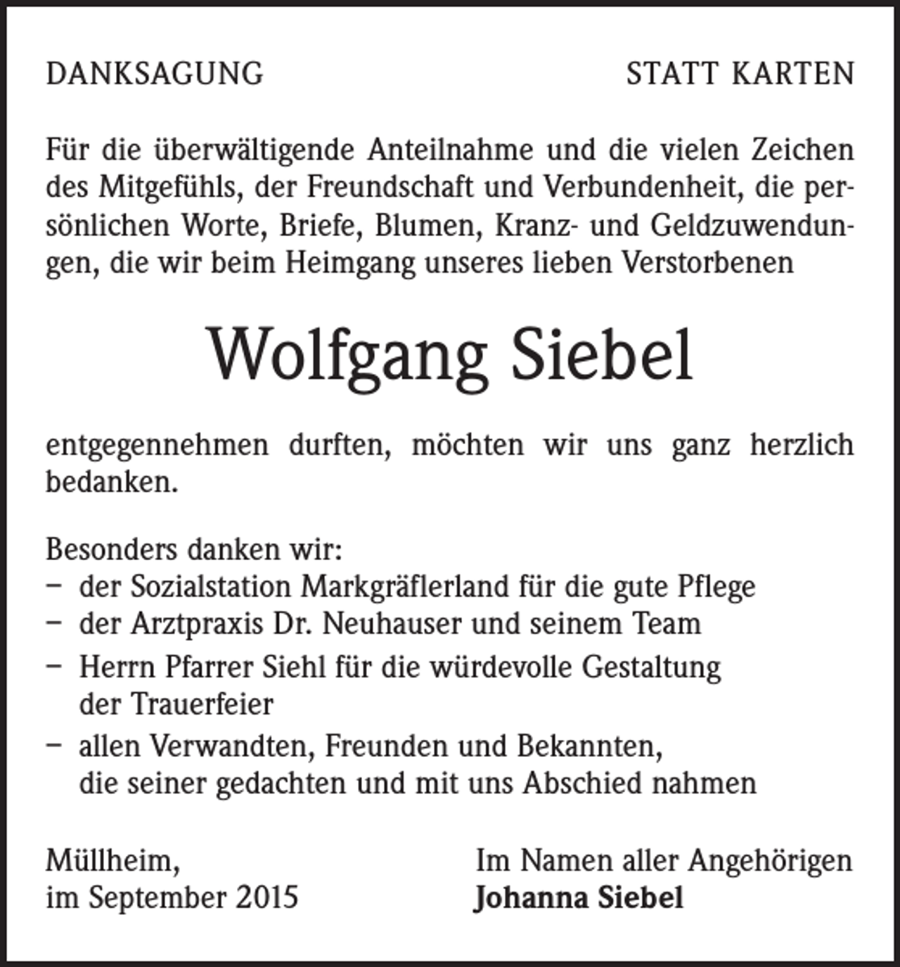 <p>DANKSAGUNG</p><p>STATT KARTEN</p><p>Für die überwältigende Anteilnahme und die vielen Zeichen<br />des Mitgefühls, der Freundschaft und Verbundenheit, die persönlichen Worte, Briefe, Blumen, Kranz- und Geldzuwendungen, die wir beim Heimgang unseres lieben Verstorbenen</p><p>Wolfgang Siebel<br />entgegennehmen durften, möchten wir uns ganz herzlich<br />bedanken.<br />Besonders danken wir:<br />– der Sozialstation Markgräflerland für die gute Pflege<br />– der Arztpraxis Dr. Neuhauser und seinem Team<br />– Herrn Pfarrer Siehl für die würdevolle Gestaltung<br />der Trauerfeier<br />– allen Verwandten, Freunden und Bekannten,<br />die seiner gedachten und mit uns Abschied nahmen<br />Müllheim,<br />im September 2015</p><p>Im Namen aller Angehörigen<br />Johanna Siebel</p>