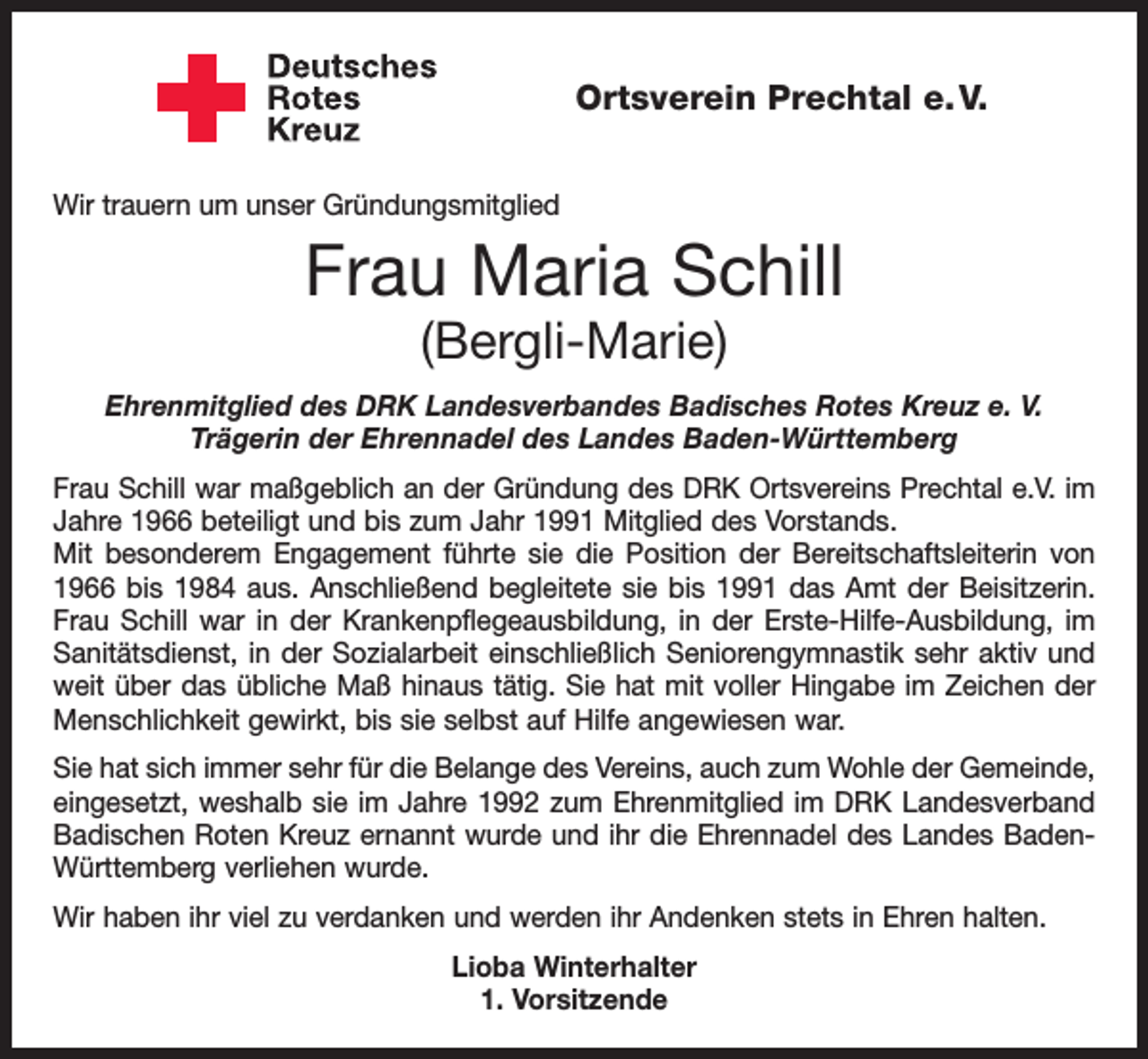 <p>Ortsverein Prechtal e. V.<br />Wir trauern um unser Gründungsmitglied</p><p>Frau Maria Schill<br />(Bergli-Marie)</p><p>Ehrenmitglied des DRK Landesverbandes Badisches Rotes Kreuz e. V.<br />Trägerin der Ehrennadel des Landes Baden-Württemberg<br />Frau Schill war maßgeblich an der Gründung des DRK Ortsvereins Prechtal e.V. im<br />Jahre 1966 beteiligt und bis zum Jahr 1991 Mitglied des Vorstands.<br />Mit besonderem Engagement führte sie die Position der Bereitschaftsleiterin von<br />1966 bis 1984 aus. Anschließend begleitete sie bis 1991 das Amt der Beisitzerin.<br />Frau Schill war in der Krankenpflegeausbildung, in der Erste-Hilfe-Ausbildung, im<br />Sanitätsdienst, in der Sozialarbeit einschließlich Seniorengymnastik sehr aktiv und<br />weit über das übliche Maß hinaus tätig. Sie hat mit voller Hingabe im Zeichen der<br />Menschlichkeit gewirkt, bis sie selbst auf Hilfe angewiesen war.<br />Sie hat sich immer sehr für die Belange des Vereins, auch zum Wohle der Gemeinde,<br />eingesetzt, weshalb sie im Jahre 1992 zum Ehrenmitglied im DRK Landesverband<br />Badischen Roten Kreuz ernannt wurde und ihr die Ehrennadel des Landes Baden­<br />Württemberg verliehen wurde.<br />Wir haben ihr viel zu verdanken und werden ihr Andenken stets in Ehren halten.<br />Lioba Winterhalter<br />1. Vorsitzende</p>