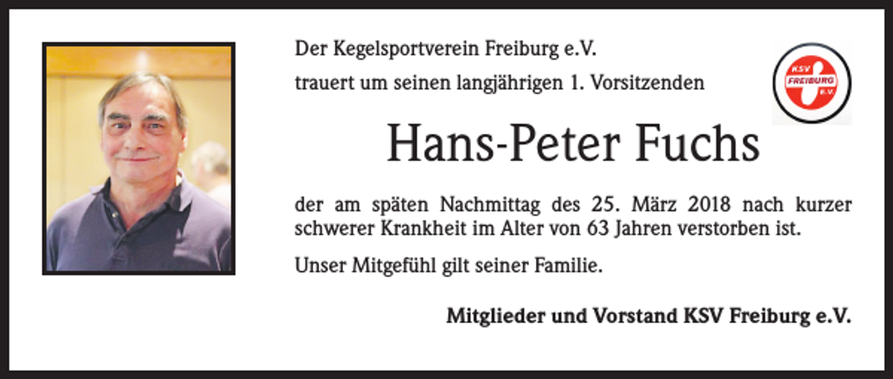 <p>Der Kegelsportverein Freiburg e.V.<br />trauert um seinen langjährigen 1. Vorsitzenden</p><p>Hans-Peter Fuchs<br />der am späten Nachmittag des 25. März 2018 nach kurzer<br />schwerer Krankheit im Alter von 63 Jahren verstorben ist.<br />Unser Mitgefühl gilt seiner Familie.</p><p>Mitglieder und Vorstand KSV Freiburg e.V.</p>