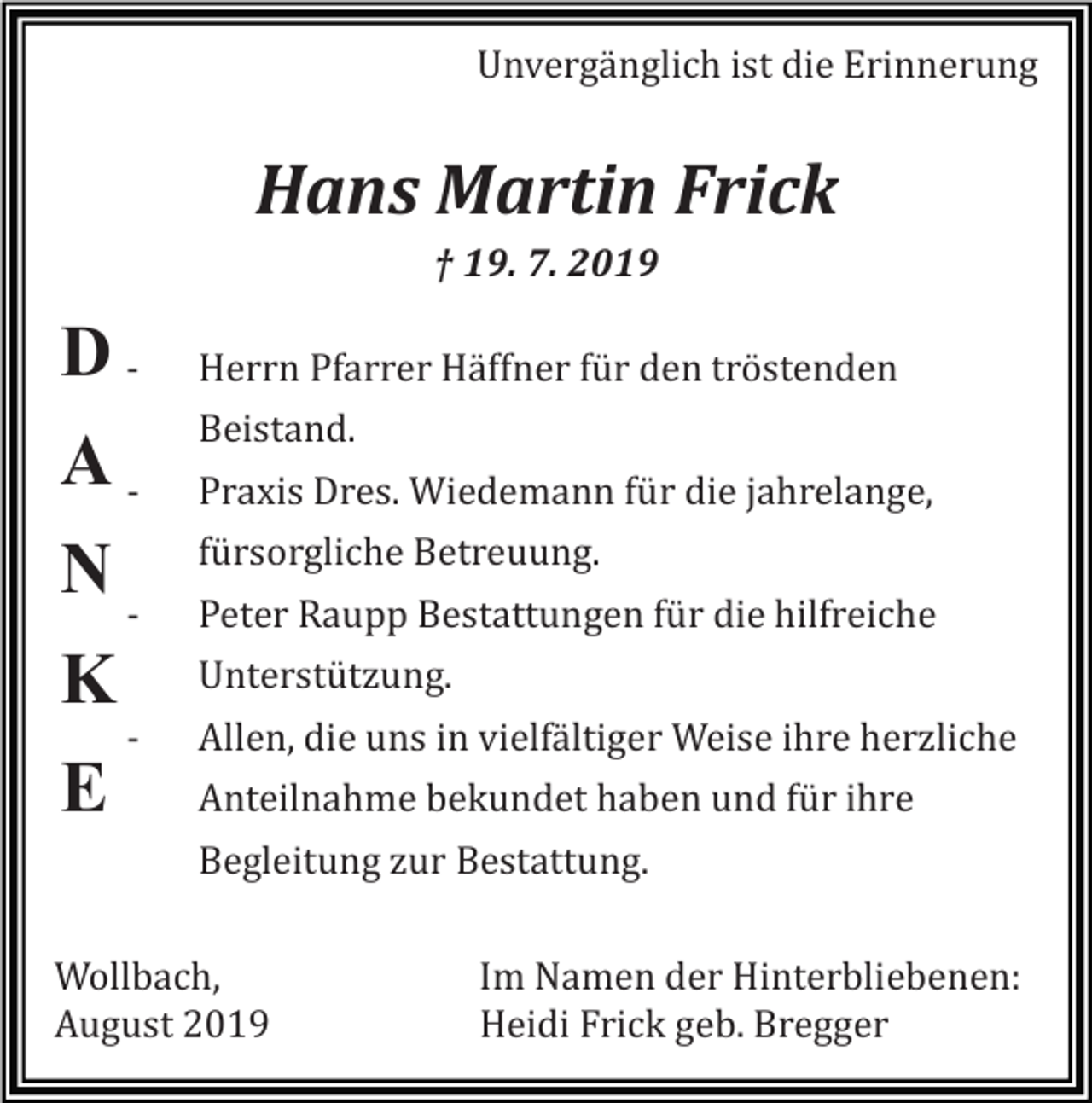 <p>Unvergänglich ist die Erinnerung</p><p>Hans Martin Frick<br />† 19. 7. 2019</p><p>DANK<br />E</p><p>Herrn Pfarrer Häffner für den tröstenden<br />Beistand.<br />Praxis Dres. Wiedemann für die jahrelange,<br />fürsorgliche Betreuung.<br />Peter Raupp Bestattungen für die hilfreiche<br />Unterstützung.<br />Allen, die uns in vielfältiger Weise ihre herzliche<br />Anteilnahme bekundet haben und für ihre<br />Begleitung zur Bestattung.</p><p>Wollbach,<br />August 2019</p><p>Im Namen der Hinterbliebenen:<br />Heidi Frick geb. Bregger</p>