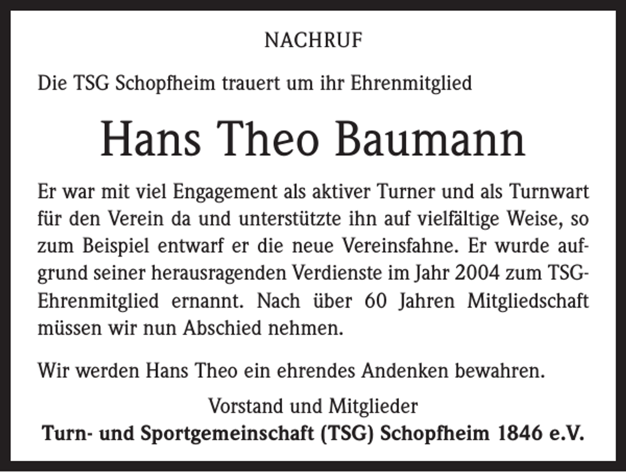 <p>Nachruf<br />Die TSG Schopfheim trauert um ihr Ehrenmitglied</p><p>Hans Theo Baumann<br />Er war mit viel Engagement als aktiver Turner und als Turnwart<br />für den Verein da und unterstützte ihn auf vielfältige Weise, so<br />zum Beispiel entwarf er die neue Vereinsfahne. Er wurde aufgrund seiner heraus­ragenden Verdienste im Jahr 2004 zum TSGEhrenmitglied ernannt. Nach über 60 Jahren Mitgliedschaft<br />müssen wir nun Abschied nehmen.<br />Wir werden Hans Theo ein ehrendes Andenken bewahren.<br />Vorstand und Mitglieder<br />Turn- und Sportgemeinschaft (TSG) Schopfheim 1846 e.V.</p>