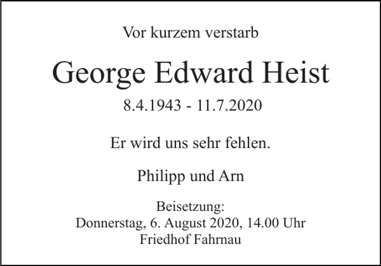 <p>Vor kurzem verstarb</p><p>George Edward Heist<br />8.4.1943 - 11.7.2020<br />Er wird uns sehr fehlen.<br />Philipp und Arn<br />Beisetzung:<br />Donnerstag, 6. August 2020, 14.00 Uhr<br />Friedhof Fahrnau</p>