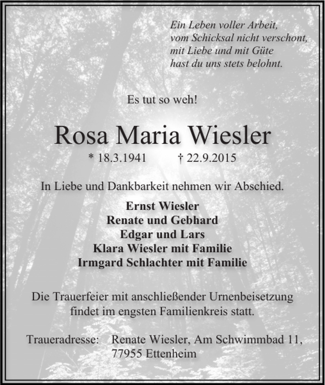 <p>Ein Leben voller Arbeit,<br />vom Schicksal nicht verschont,<br />mit Liebe und mit Güte<br />hast du uns stets belohnt.</p><p>Es tut so weh!</p><p>Rosa Maria Wiesler<br />* 18.3.1941</p><p>† 22.9.2015</p><p>In Liebe und Dankbarkeit nehmen wir Abschied.<br />Ernst Wiesler<br />Renate und Gebhard<br />Edgar und Lars<br />Klara Wiesler mit Familie<br />Irmgard Schlachter mit Familie<br />Die Trauerfeier mit anschließender Urnenbeisetzung<br />findet im engsten Familienkreis statt.<br />Traueradresse: Renate Wiesler, Am Schwimmbad 11,<br />77955 Ettenheim</p>