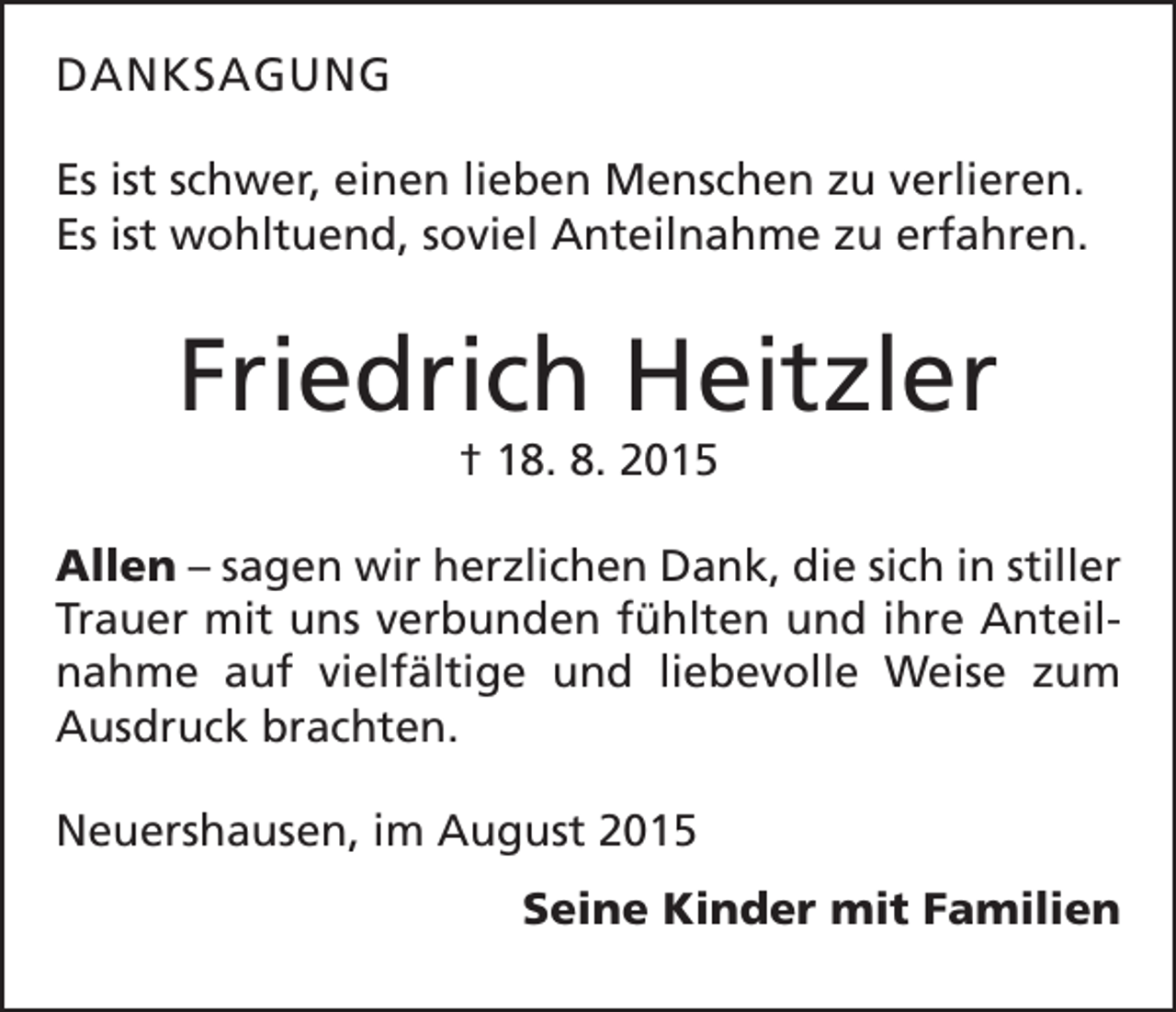 <p>DANKSAGUNG<br />Es ist schwer, einen lieben Menschen zu verlieren.<br />Es ist wohltuend, soviel Anteilnahme zu erfahren.</p><p>Friedrich Heitzler<br />† 18. 8. 2015<br />Allen – sagen wir herzlichen Dank, die sich in stiller<br />Trauer mit uns verbunden fühlten und ihre Anteilnahme auf vielfältige und liebevolle Weise zum<br />Ausdruck brachten.<br />Neuershausen, im August 2015</p><p>Seine Kinder mit Familien</p>