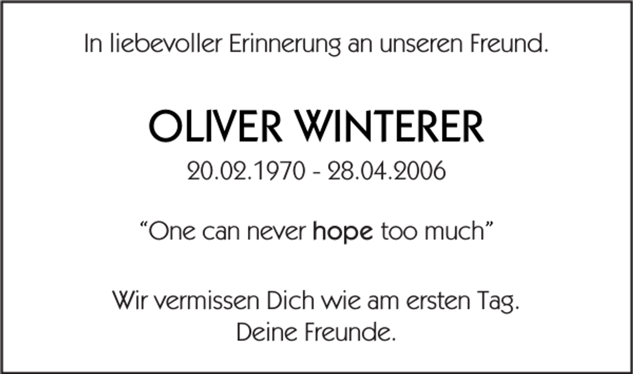 <p>In liebevoller Erinnerung an unseren Freund.</p><p>OLIVER WINTERER<br />20.02.1970 - 28.04.2006<br />“One can never hope too much”<br />Wir vermissen Dich wie am ersten Tag.<br />Deine Freunde.</p>