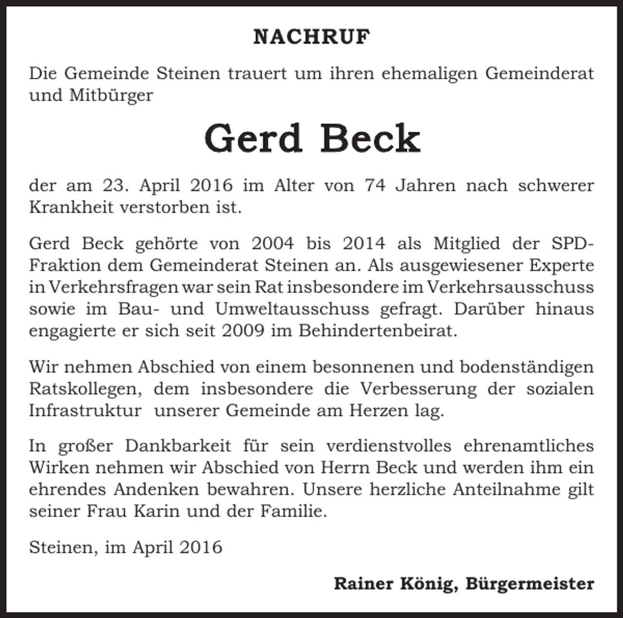 <p>NACHRUF<br />Die Gemeinde Steinen trauert um ihren ehemaligen Gemeinderat<br />und Mitbürger</p><p>Gerd Beck<br />der am 23. April 2016 im Alter von 74 Jahren nach schwerer<br />Krankheit verstorben ist.<br />Gerd Beck gehörte von 2004 bis 2014 als Mitglied der SPDFraktion dem Gemeinderat Steinen an. Als ausgewiesener Experte<br />in Verkehrsfragen war sein Rat insbesondere im Verkehrs­ausschuss<br />sowie im Bau- und Umweltausschuss gefragt. Darüber hinaus<br />engagierte er sich seit 2009 im Behindertenbeirat.<br />Wir nehmen Abschied von einem besonnenen und bodenständigen<br />Ratskollegen, dem insbesondere die Verbesserung der sozialen<br />Infrastruktur unserer Gemeinde am Herzen lag.<br />In großer Dankbarkeit für sein verdienstvolles ehrenamtliches<br />­Wirken nehmen wir Abschied von Herrn Beck und werden ihm ein<br />ehrendes Andenken bewahren. Unsere herzliche Anteilnahme gilt<br />seiner Frau Karin und der Familie.<br />Steinen, im April 2016</p><p>Rainer König, Bürgermeister</p>