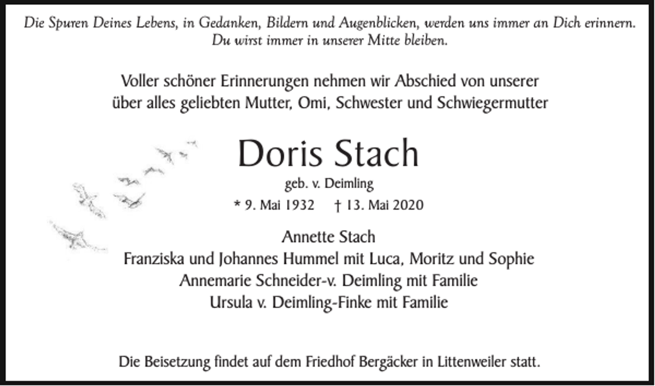 <p>Die Spuren Deines Lebens, in Gedanken, Bildern und Augenblicken, werden uns immer an Dich erinnern.<br />Du wirst immer in unserer Mitte bleiben.</p><p>Voller schöner Erinnerungen nehmen wir Abschied von unserer<br />über alles geliebten Mutter, Omi, Schwester und Schwiegermutter</p><p>Doris Stach<br />geb. v. Deimling<br />* 9. Mai 1932</p><p>† 13. Mai 2020</p><p>Annette Stach<br />Franziska und Johannes Hummel mit Luca, Moritz und Sophie<br />Annemarie Schneider-v. Deimling mit Familie<br />Ursula v. Deimling-Finke mit Familie<br />Die Beisetzung findet auf dem Friedhof Bergäcker in Littenweiler statt.</p>