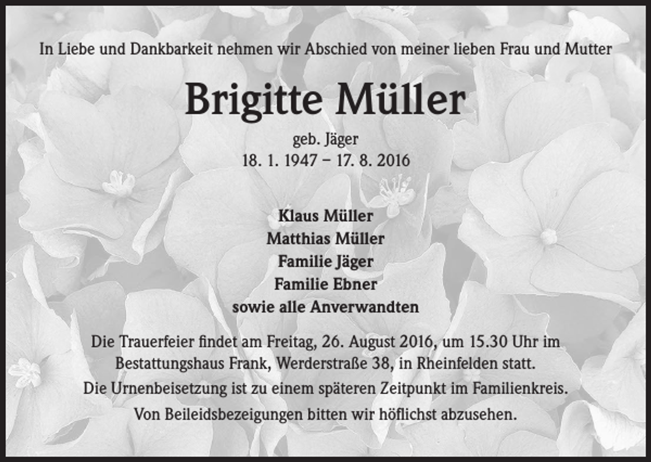 <p>In Liebe und Dankbarkeit nehmen wir Abschied von meiner lieben Frau und Mutter</p><p>Brigitte Müller<br />geb. Jäger<br />18. 1. 1947 – 17. 8. 2016<br />Klaus Müller<br />Matthias Müller<br />Familie Jäger<br />Familie Ebner<br />sowie alle Anverwandten<br />Die Trauerfeier findet am Freitag, 26. August 2016, um 15.30 Uhr im<br />Bestattungshaus Frank, Werderstraße 38, in Rheinfelden statt.<br />Die Urnenbeisetzung ist zu einem späteren Zeitpunkt im Familienkreis.<br />Von Beileidsbezeigungen bitten wir höflichst abzusehen.</p>