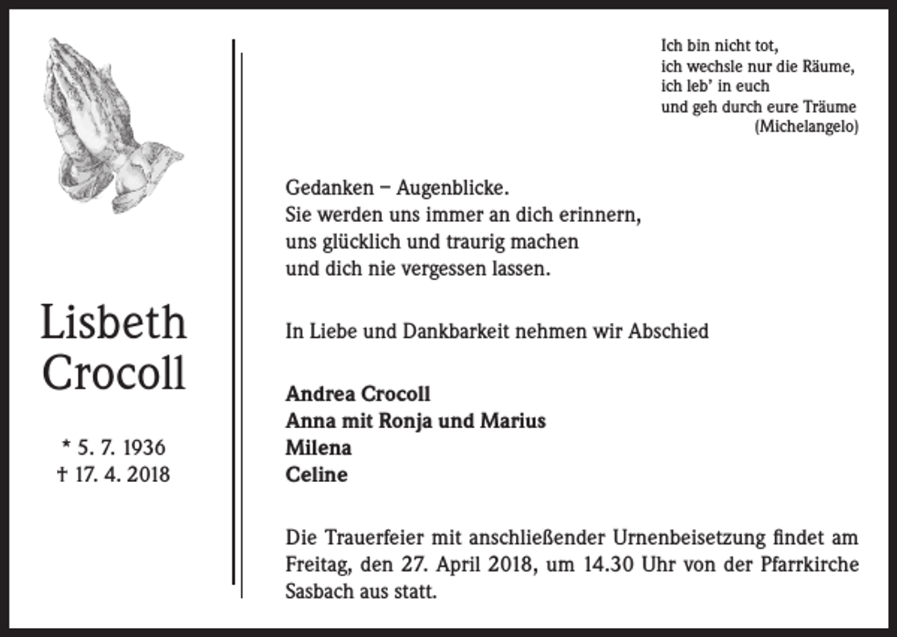 <p>Ich bin nicht tot,<br />ich wechsle nur die Räume,<br />ich leb’ in euch<br />und geh durch eure Träume</p><p>(Michelangelo)</p><p>Gedanken – Augenblicke.<br />Sie werden uns immer an dich erinnern,<br />uns glücklich und traurig machen<br />und dich nie vergessen lassen.</p><p>Lisbeth<br />Crocoll<br />* 5. 7. 1936<br />† 17. 4. 2018</p><p>In Liebe und Dankbarkeit nehmen wir Abschied<br />Andrea Crocoll<br />Anna mit Ronja und Marius<br />Milena<br />Celine<br />Die Trauerfeier mit anschließender Urnenbeisetzung findet am<br />Freitag, den 27. April 2018, um 14.30 Uhr von der Pfarrkirche<br />Sasbach aus statt.</p>