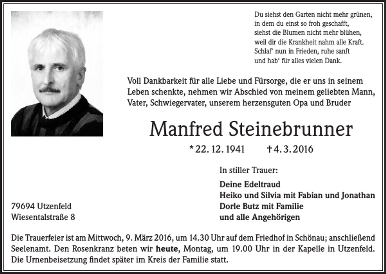 <p>Du siehst den Garten nicht mehr grünen,<br />in dem du einst so froh geschafft,<br />siehst die Blumen nicht mehr blühen,<br />weil dir die Krankheit nahm alle Kraft.<br />Schlaf‘ nun in Frieden, ruhe sanft<br />und hab‘ für alles vielen Dank.</p><p>Voll Dankbarkeit für alle Liebe und Fürsorge, die er uns in seinem<br />­Leben schenkte, nehmen wir Abschied von meinem geliebten Mann,<br />Vater, Schwiegervater, unserem herzensguten Opa und Bruder</p><p>Manfred Steinebrunner<br />* 22. 12. 1941</p><p>79694 Utzenfeld<br />Wiesentalstraße 8</p><p>† 4. 3. 2016</p><p>In stiller Trauer:<br />Deine Edeltraud<br />Heiko und Silvia mit Fabian und Jonathan<br />Dorle Butz mit Familie<br />und alle Angehörigen</p><p>Die Trauerfeier ist am Mittwoch, 9. März 2016, um 14.30 Uhr auf dem Friedhof in Schönau; ­anschließend<br />Seelenamt. Den Rosenkranz beten wir heute, Montag, um 19.00 Uhr in der Kapelle in ­Utzenfeld.<br />Die Urnenbeisetzung findet später im Kreis der Familie statt.</p>
