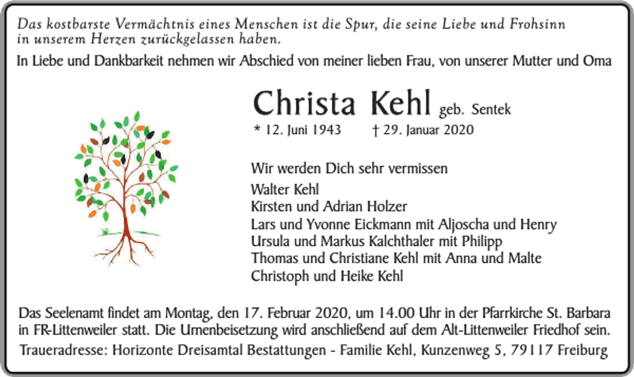 <p>Das kostbarste Vermächtnis eines Menschen ist die Spur, die seine Liebe und Frohsinn<br />in unserem Herzen zurückgelassen haben.<br />In Liebe und Dankbarkeit nehmen wir Abschied von meiner lieben Frau, von unserer Mutter und Oma</p><p>Christa Kehl geb. Sentek<br />* 12. Juni 1943</p><p>† 29. Januar 2020</p><p>Wir werden Dich sehr vermissen<br />Walter Kehl<br />Kirsten und Adrian Holzer<br />Lars und Yvonne Eickmann mit Aljoscha und Henry<br />Ursula und Markus Kalchthaler mit Philipp<br />Thomas und Christiane Kehl mit Anna und Malte<br />Christoph und Heike Kehl<br />Das Seelenamt findet am Montag, den 17. Februar 2020, um 14.00 Uhr in der Pfarrkirche St. Barbara<br />in FR-Littenweiler statt. Die Urnenbeisetzung wird anschließend auf dem Alt-Littenweiler Friedhof sein.<br />Traueradresse: Horizonte Dreisamtal Bestattungen - Familie Kehl, Kunzenweg 5, 79117 Freiburg</p>
