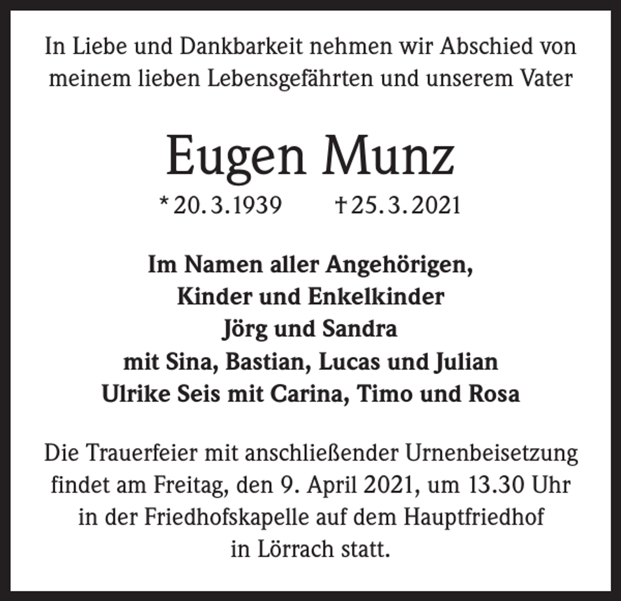 <p>In Liebe und Dankbarkeit nehmen wir Abschied von<br />meinem lieben Lebensgefährten und unserem Vater</p><p>Eugen Munz<br />* 20. 3.1939 † 25. 3. 2021<br />Im Namen aller Angehörigen,<br />Kinder und Enkelkinder<br />Jörg und Sandra<br />mit Sina, Bastian, Lucas und Julian<br />Ulrike Seis mit Carina, Timo und Rosa<br />Die Trauerfeier mit anschließender Urnenbeisetzung<br />findet am Freitag, den 9. April 2021, um 13.30 Uhr<br />in der Friedhofskapelle auf dem Hauptfriedhof<br />in Lörrach statt.</p>