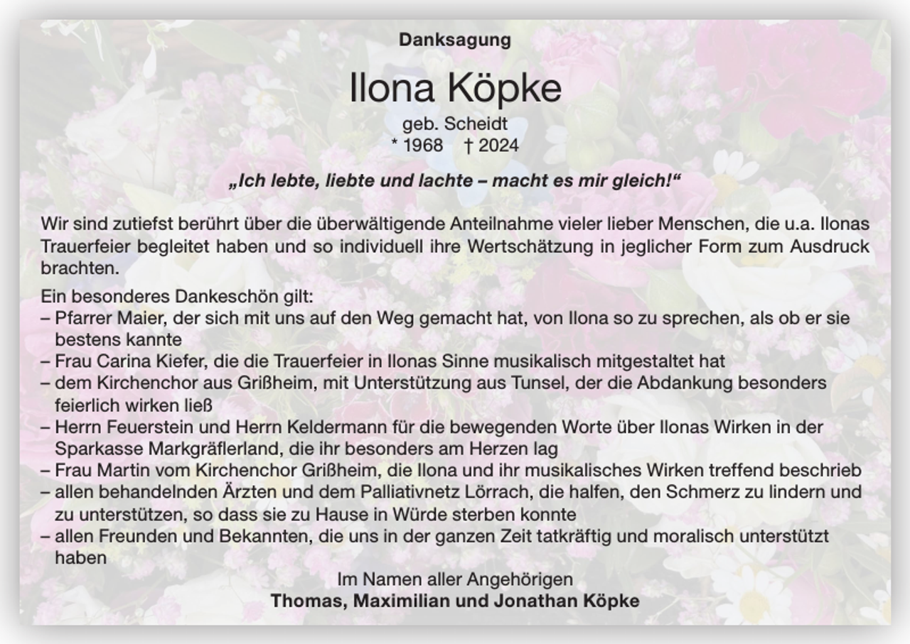 <p>Danksagung</p><p>Ilona Köpke<br />geb. Scheidt<br />* 1968 † 2024<br />„Ich lebte, liebte und lachte – macht es mir gleich!“<br />Wir sind zutiefst berührt über die überwältigende Anteilnahme vieler lieber Menschen, die u.a. Ilonas<br />Trauerfeier begleitet haben und so individuell ihre Wertschätzung in jeglicher Form zum Ausdruck<br />brachten.<br />Ein besonderes Dankeschön gilt:<br />– Pfarrer Maier, der sich mit uns auf den Weg gemacht hat, von Ilona so zu sprechen, als ob er sie<br />bestens kannte<br />– Frau Carina Kiefer, die die Trauerfeier in Ilonas Sinne musikalisch mitgestaltet hat<br />– dem Kirchenchor aus Grißheim, mit Unterstützung aus Tunsel, der die Abdankung besonders<br />feierlich wirken ließ<br />– Herrn Feuerstein und Herrn Keldermann für die bewegenden Worte über Ilonas Wirken in der<br />Sparkasse Markgräflerland, die ihr besonders am Herzen lag<br />– Frau Martin vom Kirchenchor Grißheim, die Ilona und ihr musikalisches Wirken treffend beschrieb<br />– allen behandelnden Ärzten und dem Palliativnetz Lörrach, die halfen, den Schmerz zu lindern und<br />zu unterstützen, so dass sie zu Hause in Würde sterben konnte<br />– allen Freunden und Bekannten, die uns in der ganzen Zeit tatkräftig und moralisch unterstützt<br />haben<br />Im Namen aller Angehörigen<br />Thomas, Maximilian und Jonathan Köpke</p>