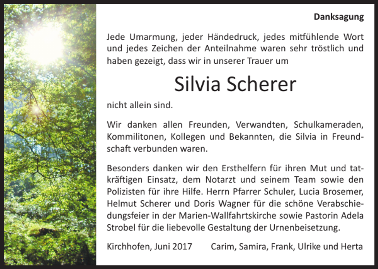 <p>Danksagung<br />Jede Umarmung, jeder Händedruck, jedes mitfühlende Wort<br />und jedes Zeichen der Anteilnahme waren sehr tröstlich und<br />haben gezeigt, dass wir in unserer Trauer um</p><p>Silvia Scherer<br />nicht allein sind.<br />Wir danken allen Freunden, Verwandten, Schulkameraden,<br />Kommilitonen, Kollegen und Bekannten, die Silvia in Freundschaft verbunden waren.<br />Besonders danken wir den Ersthelfern für ihren Mut und tatkräftigen Einsatz, dem Notarzt und seinem Team sowie den<br />Polizisten für ihre Hilfe. Herrn Pfarrer Schuler, Lucia Brosemer,<br />Helmut Scherer und Doris Wagner für die schöne Verabschiedungsfeier in der Marien-Wallfahrtskirche sowie Pastorin Adela<br />Strobel für die liebevolle Gestaltung der Urnenbeisetzung.<br />Kirchhofen, Juni 2017</p><p>Carim, Samira, Frank, Ulrike und Herta</p>