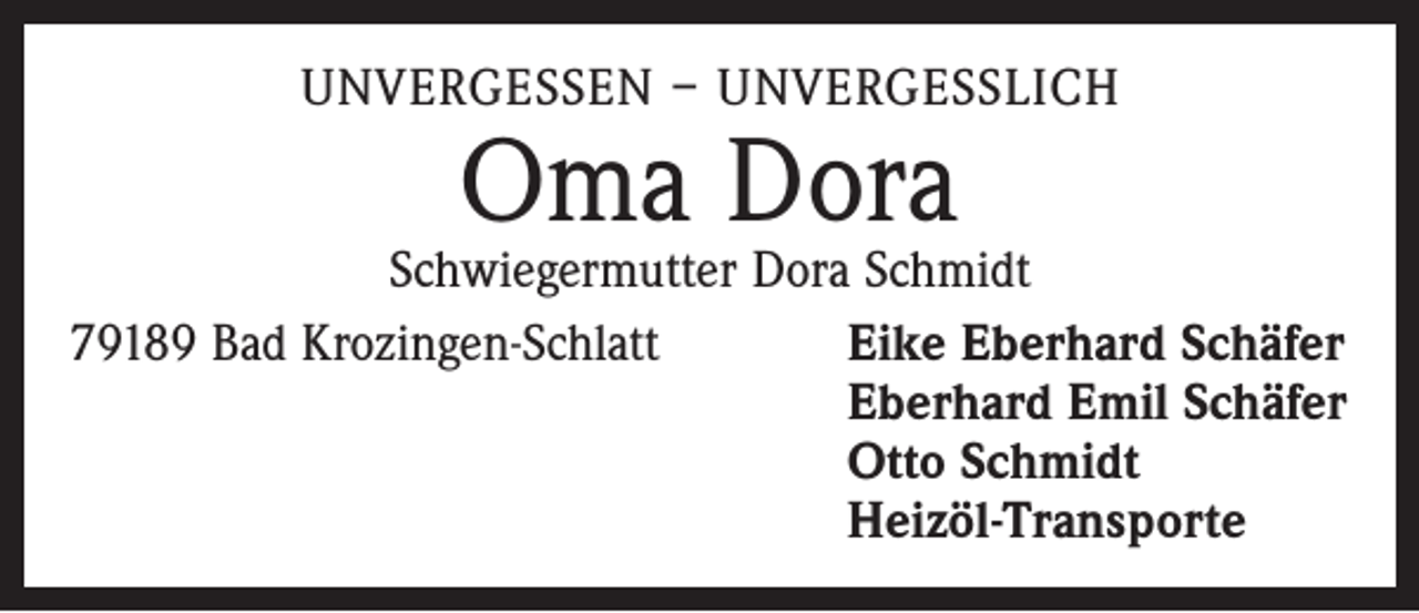 <p>UNVERGESSEN – UNVERGESSLICH</p><p>Oma Dora</p><p>Schwiegermutter Dora Schmidt<br />79189 Bad Krozingen-Schlatt<br />Eike Eberhard Schäfer<br />Eberhard Emil Schäfer<br />Otto Schmidt<br />Heizöl-Transporte</p>