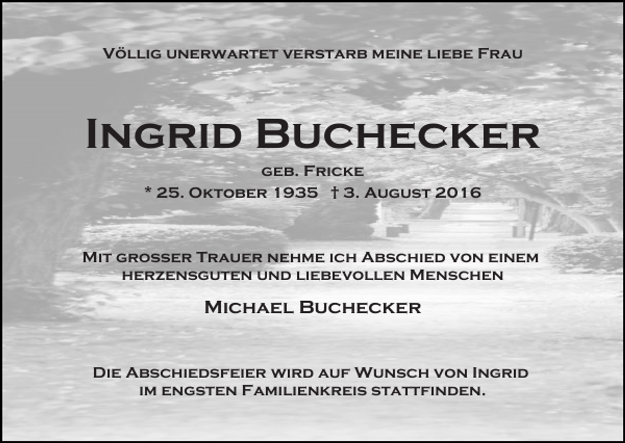 <p>Völlig unerwartet verstarb meine liebe Frau</p><p>Ingrid Buchecker<br />geb. Fricke<br />* 25. Oktober 1935 † 3. August 2016</p><p>Mit großer Trauer nehme ich Abschied von einem<br />herzensguten und liebevollen Menschen</p><p>Michael Buchecker</p><p>Die Abschiedsfeier wird auf Wunsch von Ingrid<br />im engsten Familienkreis stattfinden.</p>