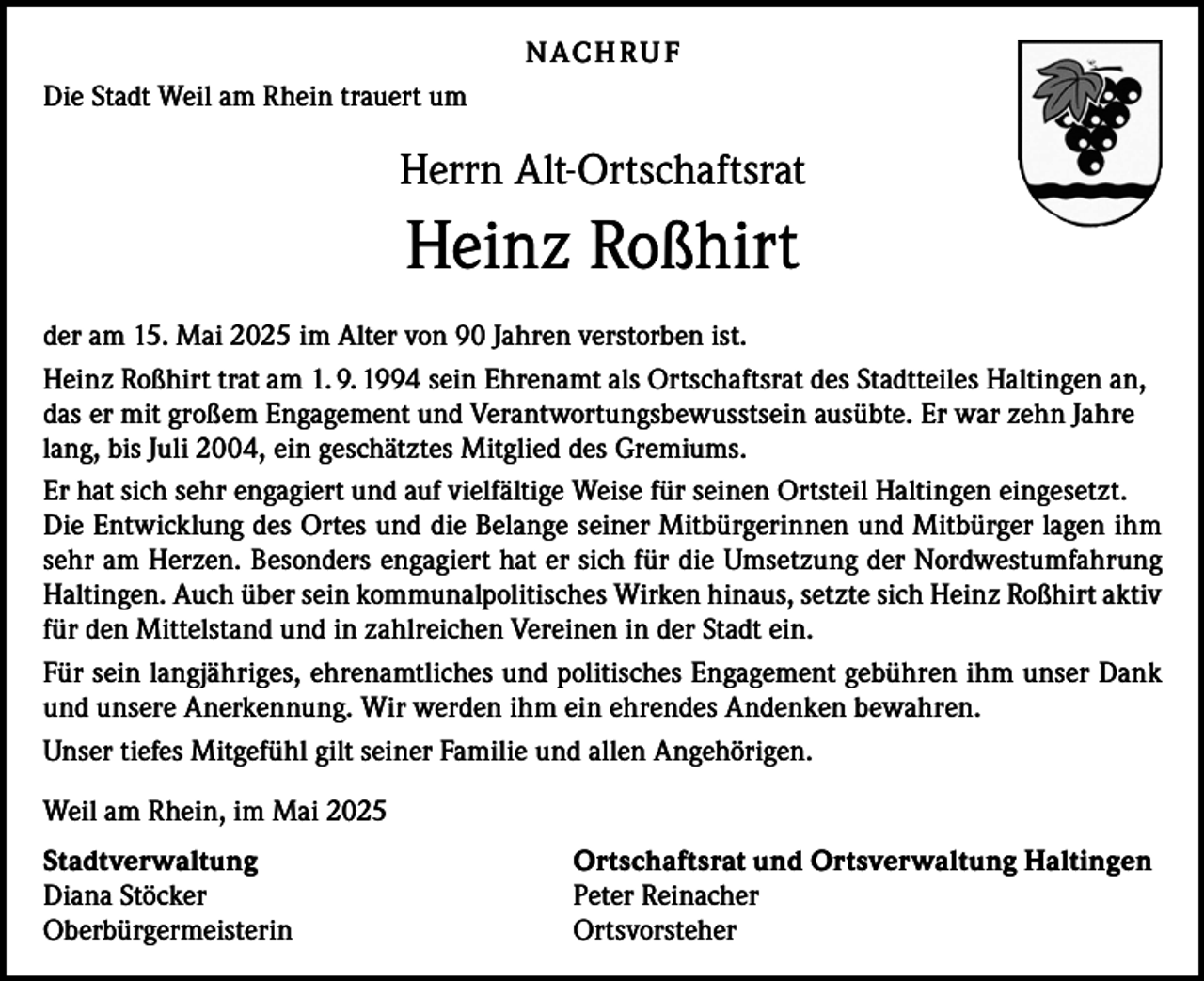 <p>N AC H R U F<br />Die Stadt Weil am Rhein trauert um</p><p>Herrn Alt-Ortschaftsrat</p><p>Heinz Roßhirt<br />der am 15. Mai 2025 im Alter von 90 Jahren verstorben ist.<br />Heinz Roßhirt trat am 1. 9. 1994 sein Ehrenamt als Ortschaftsrat des Stadtteiles Haltingen an,<br />das er mit großem Engagement und Verantwortungsbewusstsein ausübte. Er war zehn Jahre<br />lang, bis Juli 2004, ein geschätztes Mitglied des Gremiums.<br />Er hat sich sehr engagiert und auf vielfältige Weise für seinen Ortsteil Haltingen eingesetzt.<br />Die Entwicklung des Ortes und die Belange seiner Mitbürgerinnen und Mitbürger lagen ihm<br />sehr am Herzen. Besonders engagiert hat er sich für die Umsetzung der Nordwestumfahrung<br />Haltingen. Auch über sein kommunalpolitisches Wirken hinaus, setzte sich Heinz Roßhirt aktiv<br />für den Mittelstand und in zahlreichen Vereinen in der Stadt ein.<br />Für sein langjähriges, ehrenamtliches und politisches Engagement gebühren ihm unser Dank<br />und unsere Anerkennung. Wir werden ihm ein ehrendes Andenken bewahren.<br />Unser tiefes Mitgefühl gilt seiner Familie und allen Angehörigen.<br />Weil am Rhein, im Mai 2025<br />Stadtverwaltung<br />Diana Stöcker<br />Oberbürgermeisterin</p><p>Ortschaftsrat und Ortsverwaltung Haltingen<br />Peter Reinacher<br />Ortsvorsteher</p>