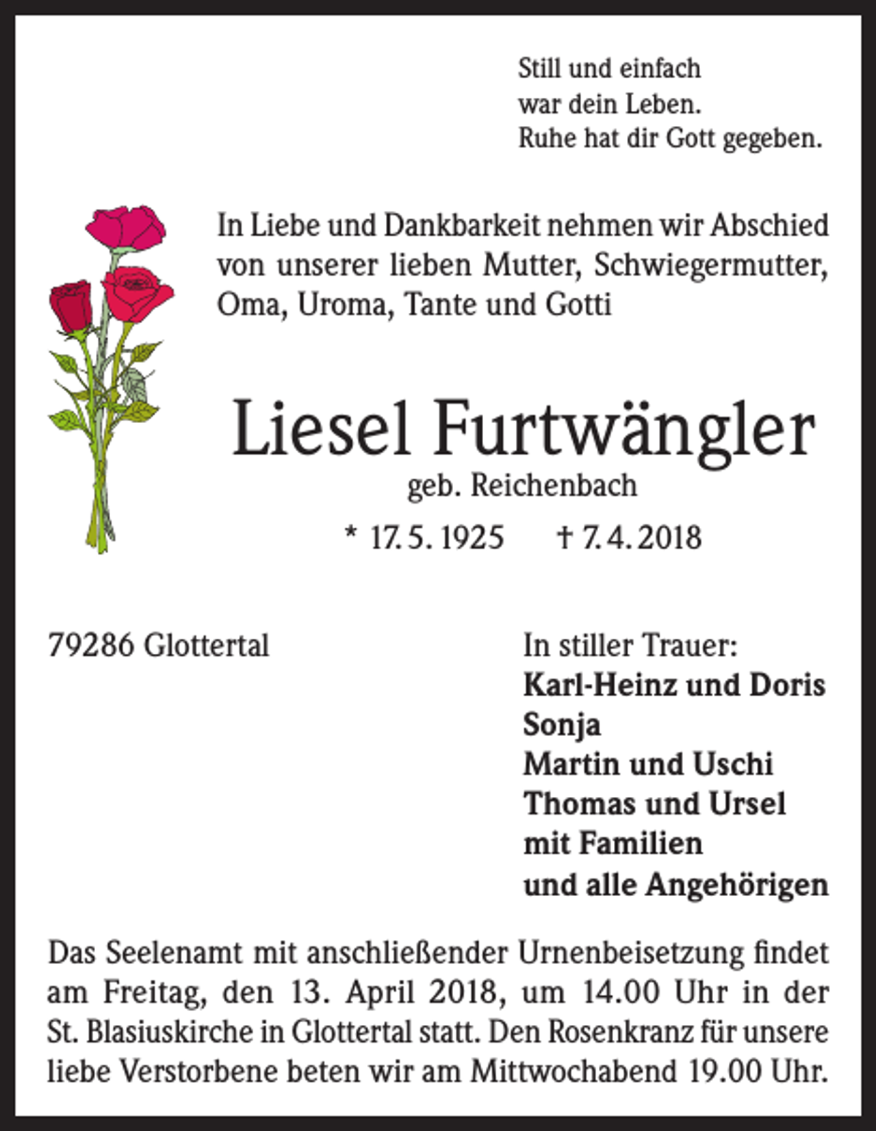<p>Still und einfach<br />war dein Leben.<br />Ruhe hat dir Gott gegeben.</p><p>In Liebe und Dankbarkeit nehmen wir Abschied<br />von unserer lieben Mutter, Schwiegermutter,<br />Oma, Uroma, Tante und Gotti</p><p>Liesel Furtwängler<br />geb. Reichenbach</p><p>* 17. 5. 1925 † 7. 4. 2018<br />79286 Glottertal</p><p>In stiller Trauer:<br />Karl-Heinz und Doris<br />Sonja<br />Martin und Uschi<br />Thomas und Ursel<br />mit Familien<br />und alle Angehörigen</p><p>Das Seelenamt mit anschließender Urnenbeisetzung findet<br />am Freitag, den 13. April 2018, um 14.00 Uhr in der<br />St. Blasiuskirche in Glottertal statt. Den Rosenkranz für unsere<br />liebe Verstorbene beten wir am Mittwochabend 19.00 Uhr.</p>