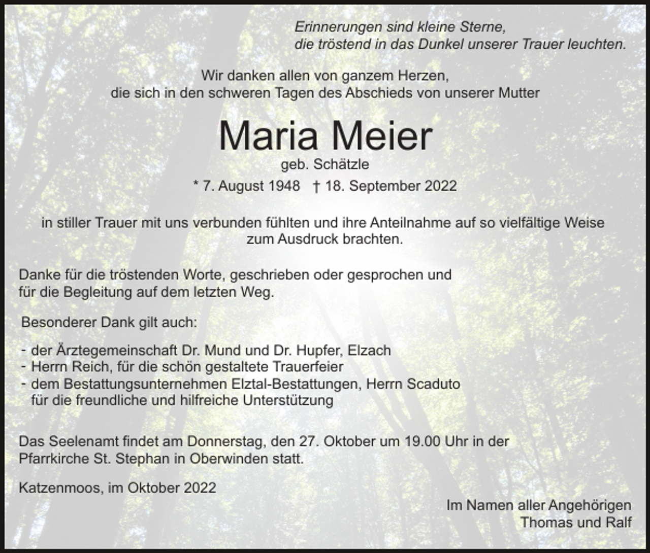 <p>Erinnerungen sind kleine Sterne,<br />die tröstend in das Dunkel unserer Trauer leuchten.<br />Wir danken allen von ganzem Herzen,<br />die sich in den schweren Tagen des Abschieds von unserer Mutter</p><p>Maria Meier</p><p>geb. Schätzle<br />* 7. August 1948 † 18. September 2022<br />in stiller Trauer mit uns verbunden fühlten und ihre Anteilnahme auf so vielfältige Weise<br />zum Ausdruck brachten.<br />Danke für die tröstenden Worte, geschrieben oder gesprochen und<br />für die Begleitung auf dem letzten Weg.<br />Besonderer Dank gilt auch:<br />- der Ärztegemeinschaft Dr. Mund und Dr. Hupfer, Elzach<br />- Herrn Reich, für die schön gestaltete Trauerfeier<br />- dem Bestattungsunternehmen Elztal-Bestattungen, Herrn Scaduto<br />für die freundliche und hilfreiche Unterstützung<br />Das Seelenamt findet am Donnerstag, den 27. Oktober um 19.00 Uhr in der<br />Pfarrkirche St. Stephan in Oberwinden statt.<br />Katzenmoos, im Oktober 2022<br />Im Namen aller Angehörigen<br />Thomas und Ralf</p>