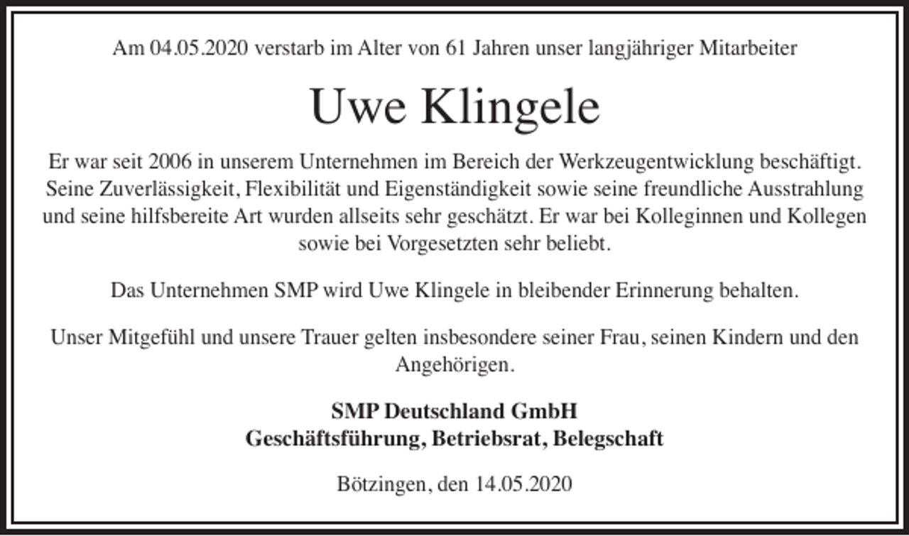 <p>Am 04.05.2020 verstarb im Alter von 61 Jahren unser langjähriger Mitarbeiter</p><p>Uwe Klingele</p><p>Er war seit 2006 in unserem Unternehmen im Bereich der Werkzeugentwicklung beschäftigt.<br />Seine Zuverlässigkeit, Flexibilität und Eigenständigkeit sowie seine freundliche Ausstrahlung<br />und seine hilfsbereite Art wurden allseits sehr geschätzt. Er war bei Kolleginnen und Kollegen<br />sowie bei Vorgesetzten sehr beliebt.<br />Das Unternehmen SMP wird Uwe Klingele in bleibender Erinnerung behalten.<br />Unser Mitgefühl und unsere Trauer gelten insbesondere seiner Frau, seinen Kindern und den<br />Angehörigen.<br />SMP Deutschland GmbH<br />Geschäftsführung, Betriebsrat, Belegschaft<br />Bötzingen, den 14.05.2020</p>
