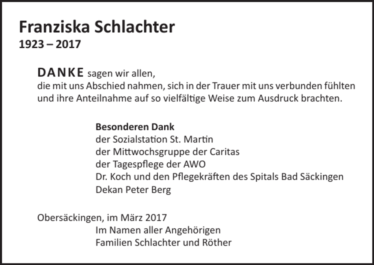 <p>Franziska Schlachter<br />1923 – 2017</p><p>DA N K E sagen wir allen,</p><p>die mit uns Abschied nahmen, sich in der Trauer mit uns verbunden fühlten<br />und ihre Anteilnahme auf so vielfältige Weise zum Ausdruck brachten.<br />Besonderen Dank<br />der Sozialstation St. Martin<br />der Mittwochsgruppe der Caritas<br />der Tagespflege der AWO<br />Dr. Koch und den Pflegekräften des Spitals Bad Säckingen<br />Dekan Peter Berg<br />Obersäckingen, im März 2017<br />Im Namen aller Angehörigen<br />Familien Schlachter und Röther</p>