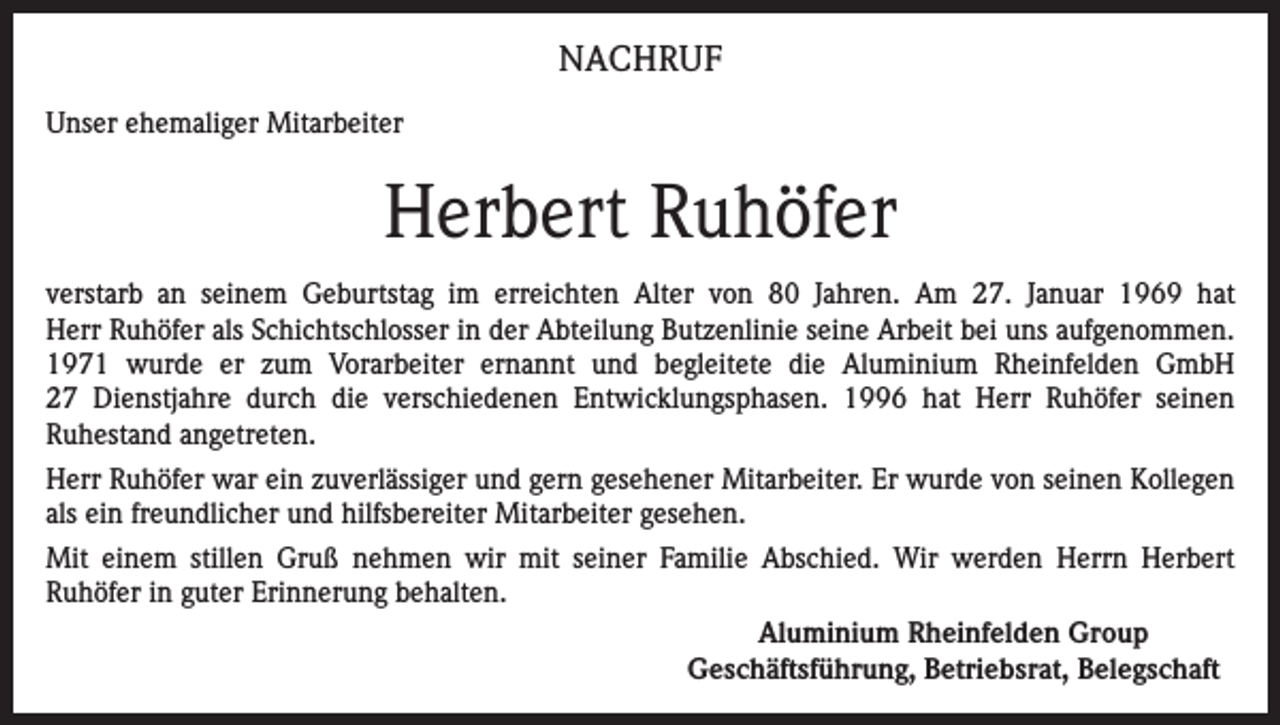<p>NACHRUF<br />Unser ehemaliger Mitarbeiter</p><p>Herbert Ruhöfer<br />verstarb an seinem Geburtstag im erreichten Alter von 80 Jahren. Am 27. Januar 1969 hat<br />Herr Ruhöfer als Schichtschlosser in der Abteilung Butzenlinie seine Arbeit bei uns ­aufgenommen.<br />1971 wurde er zum Vorarbeiter ernannt und begleitete die Aluminium R<br />­heinfelden GmbH<br />27 Dienstjahre durch die verschiedenen Entwicklungsphasen. 1996 hat Herr Ruhöfer seinen<br />­Ruhestand angetreten.<br />Herr Ruhöfer war ein zuverlässiger und gern gesehener Mitarbeiter. Er wurde von seinen Kollegen<br />als ein freundlicher und hilfsbereiter Mitarbeiter gesehen.<br />Mit einem stillen Gruß nehmen wir mit seiner Familie Abschied. Wir werden Herrn Herbert<br />­Ruhöfer in guter Erinnerung behalten.<br />Aluminium Rheinfelden Group<br />Geschäftsführung, Betriebsrat, Belegschaft</p>