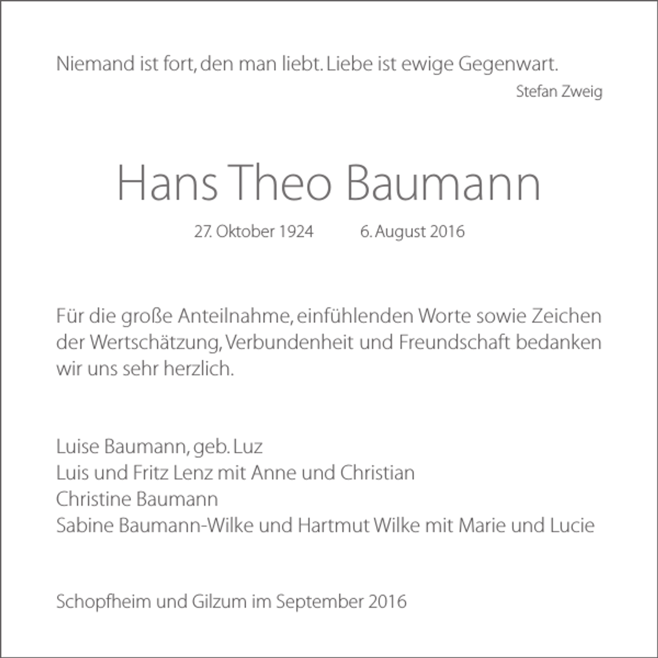 <p>Niemand ist fort, den man liebt. Liebe ist ewige Gegenwart.<br />Stefan Zweig</p><p>Hans Theo Baumann<br />27. Oktober 1924</p><p>6. August 2016</p><p>Für die große Anteilnahme, einfühlenden Worte sowie Zeichen<br />der Wertschätzung, Verbundenheit und Freundschaft bedanken<br />wir uns sehr herzlich.</p><p>Luise Baumann, geb. Luz<br />Luis und Fritz Lenz mit Anne und Christian<br />Christine Baumann<br />Sabine Baumann-Wilke und Hartmut Wilke mit Marie und Lucie</p><p>Schopfheim und Gilzum im September 2016</p>
