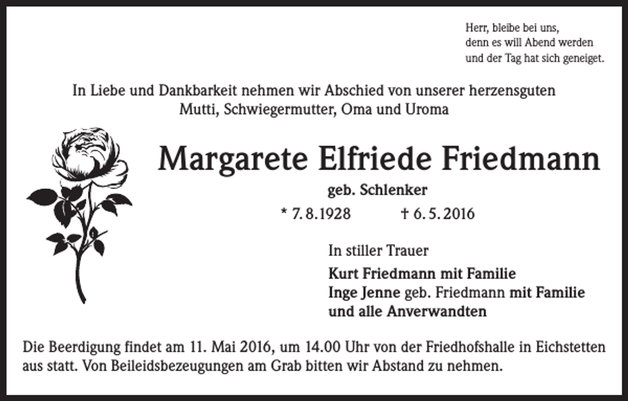 <p>Herr, bleibe bei uns,<br />denn es will Abend werden<br />und der Tag hat sich geneiget.</p><p>In Liebe und Dankbarkeit nehmen wir Abschied von unserer herzensguten<br />Mutti, Schwiegermutter, Oma und Uroma</p><p>Margarete Elfriede Friedmann<br />geb. Schlenker<br />* 7. 8.1928<br />† 6. 5. 2016<br />In stiller Trauer<br />Kurt Friedmann mit Familie<br />Inge Jenne geb. Friedmann mit Familie<br />und alle Anverwandten<br />Die Beerdigung findet am 11. Mai 2016, um 14.00 Uhr von der Friedhofshalle in Eichstetten<br />aus statt. Von Beileidsbezeugungen am Grab bitten wir Abstand zu nehmen.</p>