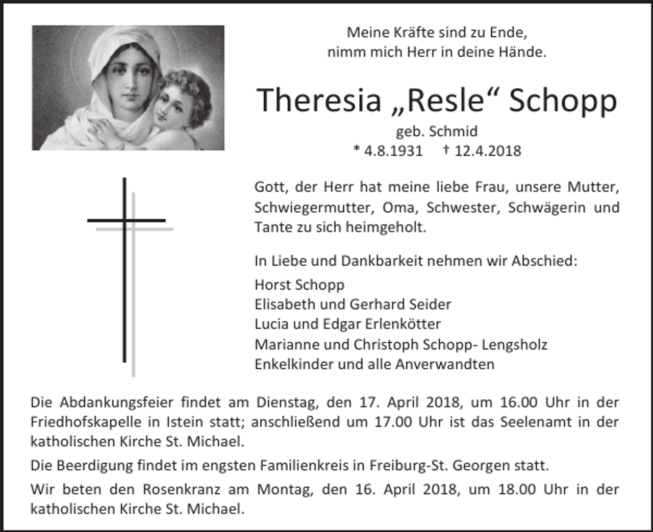 <p>Meine Kräfte sind zu Ende,<br />nimm mich Herr in deine Hände.</p><p>Theresia „Resle“ Schopp<br />geb. Schmid<br />* 4.8.1931 † 12.4.2018</p><p>Gott, der Herr hat meine liebe Frau, unsere Mutter,<br />Schwiegermutter, Oma, Schwester, Schwägerin und<br />Tante zu sich heimgeholt.<br />In Liebe und Dankbarkeit nehmen wir Abschied:<br />Horst Schopp<br />Elisabeth und Gerhard Seider<br />Lucia und Edgar Erlenkötter<br />Marianne und Christoph Schopp- Lengsholz<br />Enkelkinder und alle Anverwandten<br />Die Abdankungsfeier findet am Dienstag, den 17. April 2018, um 16.00 Uhr in der<br />Friedhofskapelle in Istein statt; anschließend um 17.00 Uhr ist das Seelenamt in der<br />katholischen Kirche St. Michael.<br />Die Beerdigung findet im engsten Familienkreis in Freiburg-St. Georgen statt.<br />Wir beten den Rosenkranz am Montag, den 16. April 2018, um 18.00 Uhr in der<br />katholischen Kirche St. Michael.</p>