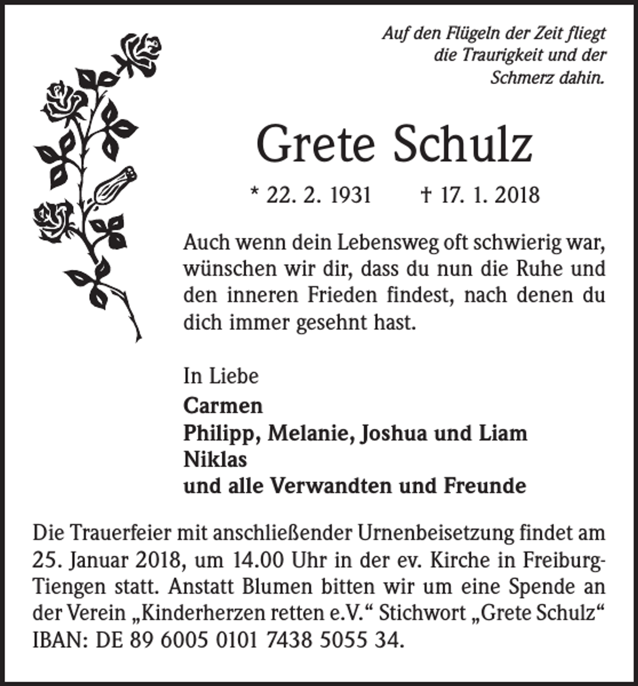 <p>Auf den Flügeln der Zeit fliegt<br />die Traurigkeit und der<br />Schmerz dahin.</p><p>Grete Schulz<br />* 22. 2. 1931 † 17. 1. 2018<br />Auch wenn dein Lebensweg oft schwierig war,<br />wünschen wir dir, dass du nun die Ruhe und<br />den inneren Frieden findest, nach denen du<br />dich immer gesehnt hast.<br />In Liebe<br />Carmen<br />Philipp, Melanie, Joshua und Liam<br />Niklas<br />und alle Verwandten und Freunde<br />Die Trauerfeier mit anschließender Urnenbeisetzung findet am<br />25. Januar 2018, um 14.00 Uhr in der ev. Kirche in FreiburgTiengen statt. Anstatt Blumen bitten wir um eine Spende an<br />der Verein „Kinderherzen retten e.V.“ Stichwort „Grete Schulz“<br />IBAN: DE 89 6005 0101 7438 5055 34.</p>