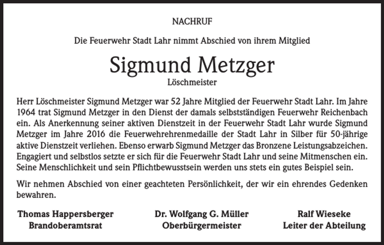 <p>NACHRUF<br />Die Feuerwehr Stadt Lahr nimmt Abschied von ihrem Mitglied</p><p>Sigmund Metzger<br />Löschmeister</p><p>Herr Löschmeister Sigmund Metzger war 52 Jahre Mitglied der Feuerwehr Stadt Lahr. Im Jahre<br />1964 trat Sigmund Metzger in den Dienst der damals selbstständigen Feuerwehr Reichenbach<br />ein. Als Anerkennung seiner aktiven Dienstzeit in der Feuerwehr Stadt Lahr wurde Sigmund<br />Metzger im Jahre 2016 die Feuerwehrehrenmedaille der Stadt Lahr in Silber für 50-jährige<br />­aktive Dienstzeit verliehen. Ebenso erwarb Sigmund Metzger das Bronzene Leistungsabzeichen.<br />Engagiert und selbstlos setzte er sich für die Feuerwehr Stadt Lahr und seine Mitmenschen ein.<br />Seine Menschlichkeit und sein Pflichtbewusstsein werden uns stets ein gutes Beispiel sein.<br />Wir nehmen Abschied von einer geachteten Persönlichkeit, der wir ein ehrendes Gedenken<br />bewahren.<br />Thomas Happersberger<br />Brandoberamtsrat</p><p>Dr. Wolfgang G. Müller<br />Oberbürgermeister</p><p>Ralf Wieseke<br />Leiter der Abteilung</p>