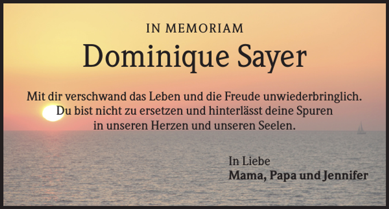 <p>IN MEMO R IAM</p><p>Dominique Sayer<br />Mit dir verschwand das Leben und die Freude unwiederbringlich.<br />Du bist nicht zu ersetzen und hinterlässt deine Spuren<br />in unseren Herzen und unseren Seelen.<br />In Liebe<br />Mama, Papa und Jennifer</p>
