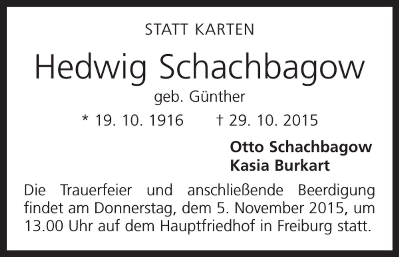 <p>STATT KARTEN</p><p>Hedwig Schachbagow<br />geb. Günther<br />* 19. 10. 1916 † 29. 10. 2015<br />Otto Schachbagow<br />Kasia Burkart<br />Die Trauerfeier und anschließende Beerdigung<br />findet am Donnerstag, dem 5. November 2015, um<br />13.00 Uhr auf dem Hauptfriedhof in Freiburg statt.</p>