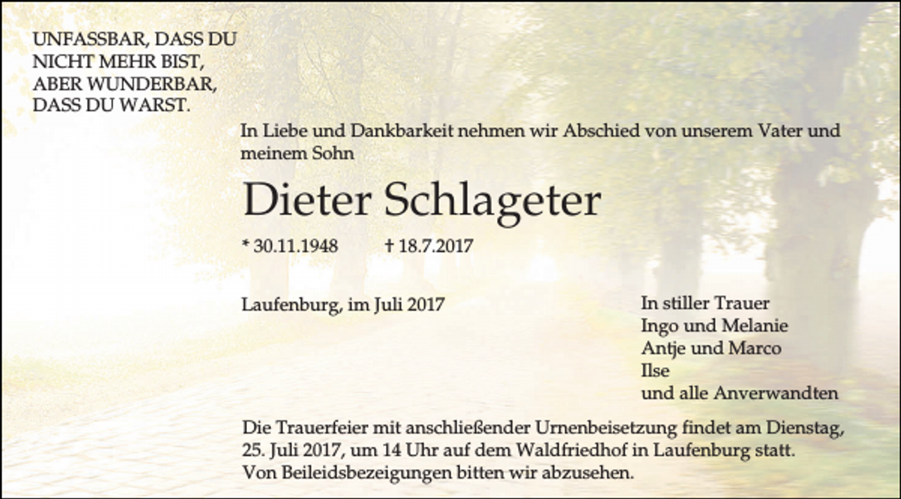 <p>UNFASSBAR, DASS DU<br />NICHT MEHR BIST,<br />ABER WUNDERBAR,<br />DASS DU WARST.<br />In Liebe und Dankbarkeit nehmen wir Abschied von unserem Vater und<br />meinem Sohn</p><p>Dieter Schlageter<br />* 30.11.1948</p><p>† 18.7.2017</p><p>Laufenburg, im Juli 2017</p><p>In stiller Trauer<br />Ingo und Melanie<br />Antje und Marco<br />Ilse<br />und alle Anverwandten</p><p>Die Trauerfeier mit anschließender Urnenbeisetzung findet am Dienstag,<br />25. Juli 2017, um 14 Uhr auf dem Waldfriedhof in Laufenburg statt.<br />Von Beileidsbezeigungen bitten wir abzusehen.</p>