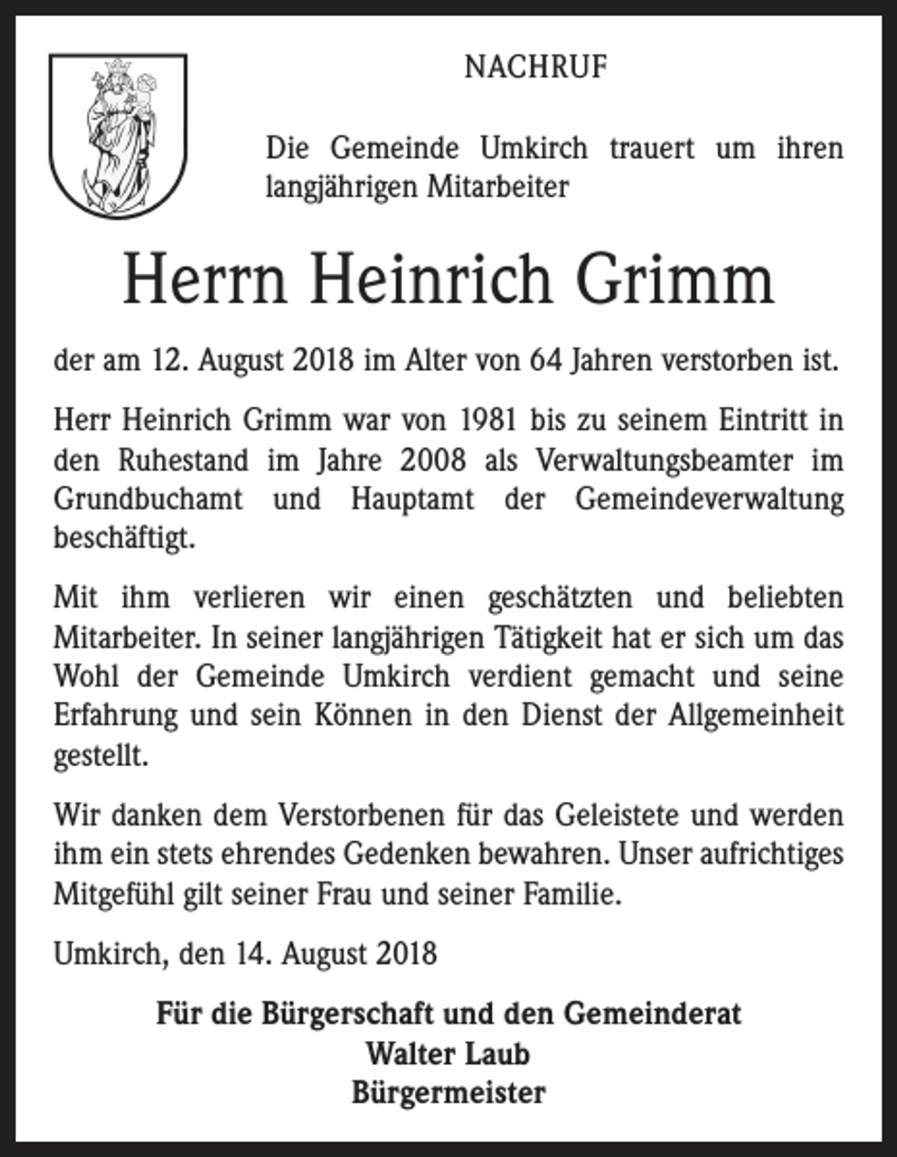 <p>NACHRUF<br />Die Gemeinde Umkirch trauert um ihren<br />langjährigen Mitarbeiter</p><p>Herrn Heinrich Grimm<br />der am 12. August 2018 im Alter von 64 Jahren verstorben ist.<br />Herr Heinrich Grimm war von 1981 bis zu seinem Eintritt in<br />den Ruhestand im Jahre 2008 als Verwaltungsbeamter im<br />Grundbuchamt und Hauptamt der Gemeindeverwaltung<br />beschäftigt.<br />Mit ihm verlieren wir einen geschätzten und beliebten<br />Mitarbeiter. In seiner langjährigen Tätigkeit hat er sich um das<br />Wohl der Gemeinde Umkirch verdient gemacht und seine<br />Erfahrung und sein Können in den Dienst der Allgemeinheit<br />gestellt.<br />Wir danken dem Verstorbenen für das Geleistete und werden<br />ihm ein stets ehrendes Gedenken bewahren. Unser aufrichtiges<br />Mitgefühl gilt seiner Frau und seiner Familie.<br />Umkirch, den 14. August 2018<br />Für die Bürgerschaft und den Gemeinderat<br />Walter Laub<br />Bürgermeister</p>