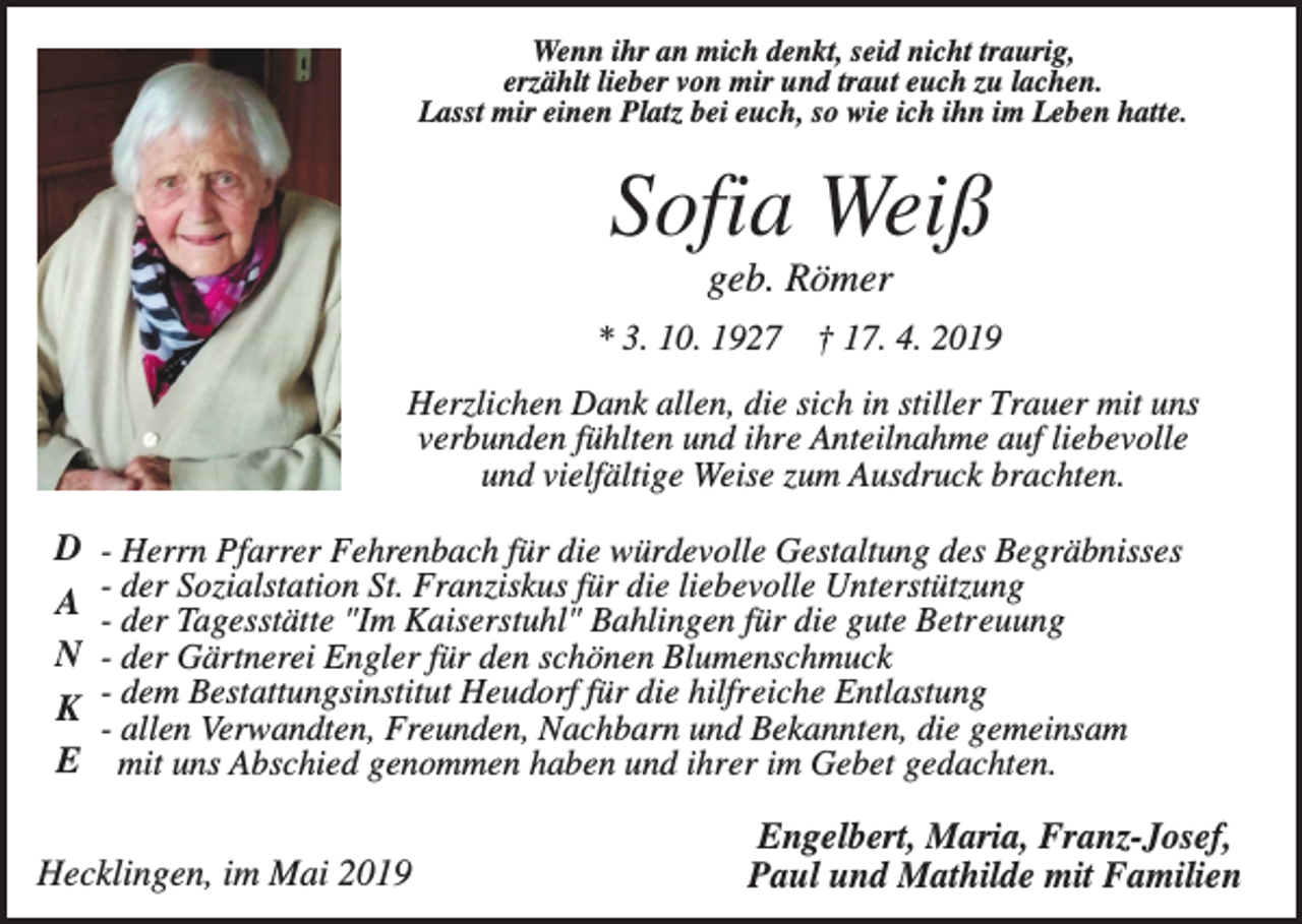 <p>Wenn ihr an mich denkt, seid nicht traurig,<br />erzählt lieber von mir und traut euch zu lachen.<br />Lasst mir einen Platz bei euch, so wie ich ihn im Leben hatte.</p><p>Sofia Weiß<br />geb. Römer<br />* 3. 10. 1927 † 17. 4. 2019<br />Herzlichen Dank allen, die sich in stiller Trauer mit uns<br />verbunden fühlten und ihre Anteilnahme auf liebevolle<br />und vielfältige Weise zum Ausdruck brachten.</p><p>D<br />A<br />N<br />K<br />E</p><p>- Herrn Pfarrer Fehrenbach für die würdevolle Gestaltung des Begräbnisses<br />- der Sozialstation St. Franziskus für die liebevolle Unterstützung<br />- der Tagesstätte "Im Kaiserstuhl" Bahlingen für die gute Betreuung<br />- der Gärtnerei Engler für den schönen Blumenschmuck<br />- dem Bestattungsinstitut Heudorf für die hilfreiche Entlastung<br />- allen Verwandten, Freunden, Nachbarn und Bekannten, die gemeinsam<br />mit uns Abschied genommen haben und ihrer im Gebet gedachten.</p><p>Hecklingen, im Mai 2019</p><p>Engelbert, Maria, Franz-Josef,<br />Paul und Mathilde mit Familien</p>