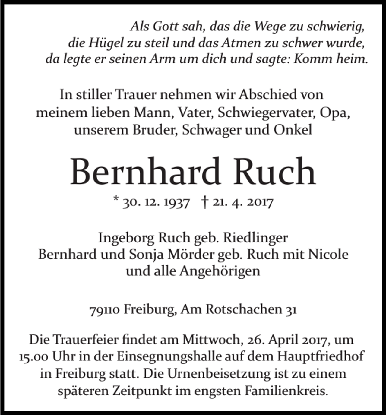 <p>Als Gott sah, das die Wege zu schwierig,<br />die Hügel zu steil und das Atmen zu schwer wurde,<br />da legte er seinen Arm um dich und sagte: Komm heim.</p><p>In stiller Trauer nehmen wir Abschied von<br />meinem lieben Mann, Vater, Schwiegervater, Opa,<br />unserem Bruder, Schwager und Onkel</p><p>Bernhard Ruch<br />* 30. 12. 1937 † 21. 4. 2017<br />Ingeborg Ruch geb. Riedlinger<br />Bernhard und Sonja Mörder geb. Ruch mit Nicole<br />und alle Angehörigen<br />79110 Freiburg, Am Rotschachen 31<br />Die Trauerfeier ﬁndet am Mittwoch, 26. April 2017, um<br />15.00 Uhr in der Einsegnungshalle auf dem Hauptfriedhof<br />in Freiburg statt. Die Urnenbeisetzung ist zu einem<br />späteren Zeitpunkt im engsten Familienkreis.</p>