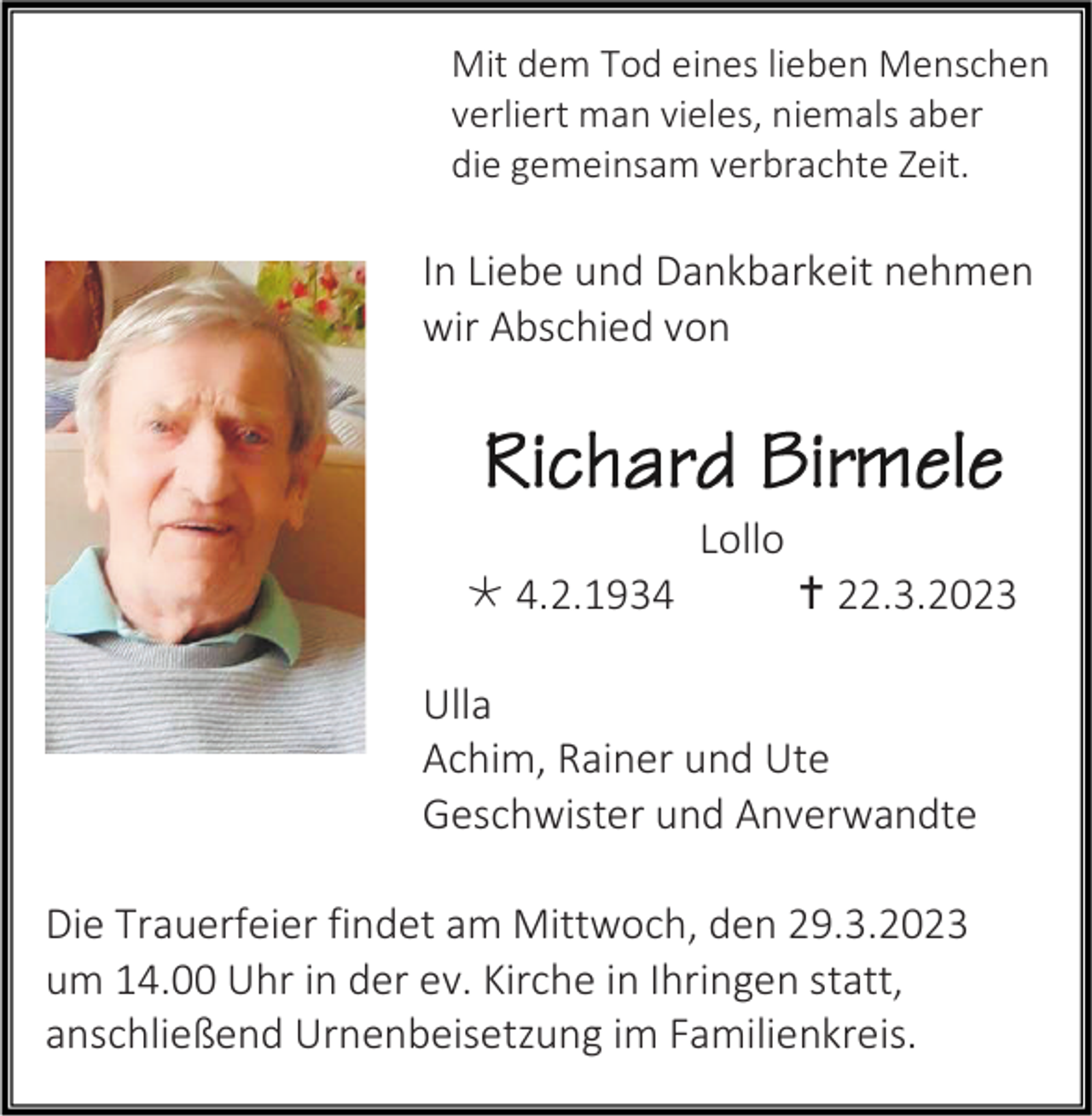 <p>Mit dem Tod eines lieben Menschen<br />verliert man vieles, niemals aber<br />die gemeinsam verbrachte Zeit.</p><p>In Liebe und Dankbarkeit nehmen<br />wir Abschied von</p><p>Lollo<br />* 4.2.1934</p><p>† 22.3.2023</p><p>Ulla<br />Achim, Rainer und Ute<br />Geschwister und Anverwandte<br />Die Trauerfeier findet am Mittwoch, den 29.3.2023<br />um 14.00 Uhr in der ev. Kirche in Ihringen statt,<br />anschließend Urnenbeisetzung im Familienkreis.</p>