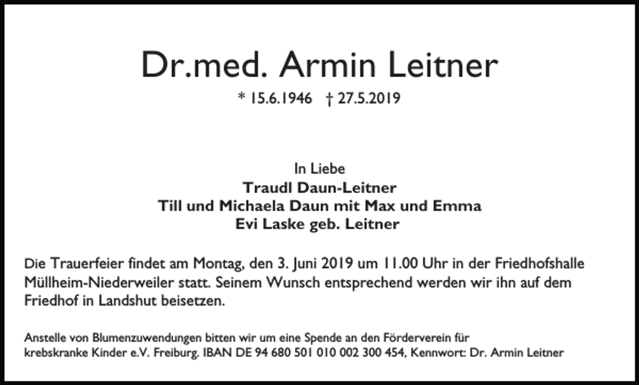 <p>Dr.med. Armin Leitner<br />* 15.6.1946 † 27.5.2019</p><p>In Liebe<br />Traudl Daun-Leitner<br />Till und Michaela Daun mit Max und Emma<br />Evi Laske geb. Leitner<br />Die Trauerfeier findet am Montag, den 3. Juni 2019 um 11.00 Uhr in der Friedhofshalle</p><p>Müllheim-Niederweiler statt. Seinem Wunsch entsprechend werden wir ihn auf dem<br />Friedhof in Landshut beisetzen.<br />Anstelle von Blumenzuwendungen bitten wir um eine Spende an den Förderverein für<br />krebskranke Kinder e.V. Freiburg. IBAN DE 94 680 502 300 454, Kennwort: Dr. Armin Leitner</p>