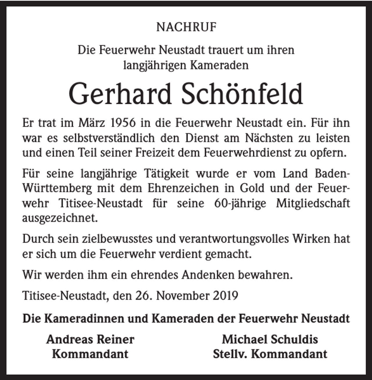 <p>NACHRUF<br />Die Feuerwehr Neustadt trauert um ihren<br />langjährigen Kameraden</p><p>Gerhard Schönfeld<br />Er trat im März 1956 in die Feuerwehr Neustadt ein. Für ihn<br />war es selbstverständlich den Dienst am Nächsten zu leisten<br />und einen Teil seiner Freizeit dem Feuerwehrdienst zu opfern.<br />Für seine langjährige Tätigkeit wurde er vom Land BadenWürttemberg mit dem Ehrenzeichen in Gold und der Feuerwehr Titisee-Neustadt für seine 60-jährige Mitgliedschaft<br />ausgezeichnet.<br />Durch sein zielbewusstes und verantwortungsvolles Wirken hat<br />er sich um die Feuerwehr verdient gemacht.<br />Wir werden ihm ein ehrendes Andenken bewahren.<br />Titisee-Neustadt, den 26. November 2019<br />Die Kameradinnen und Kameraden der Feuerwehr Neustadt</p><p>Andreas Reiner<br />Kommandant</p><p>Michael Schuldis<br />Stellv. Kommandant</p>