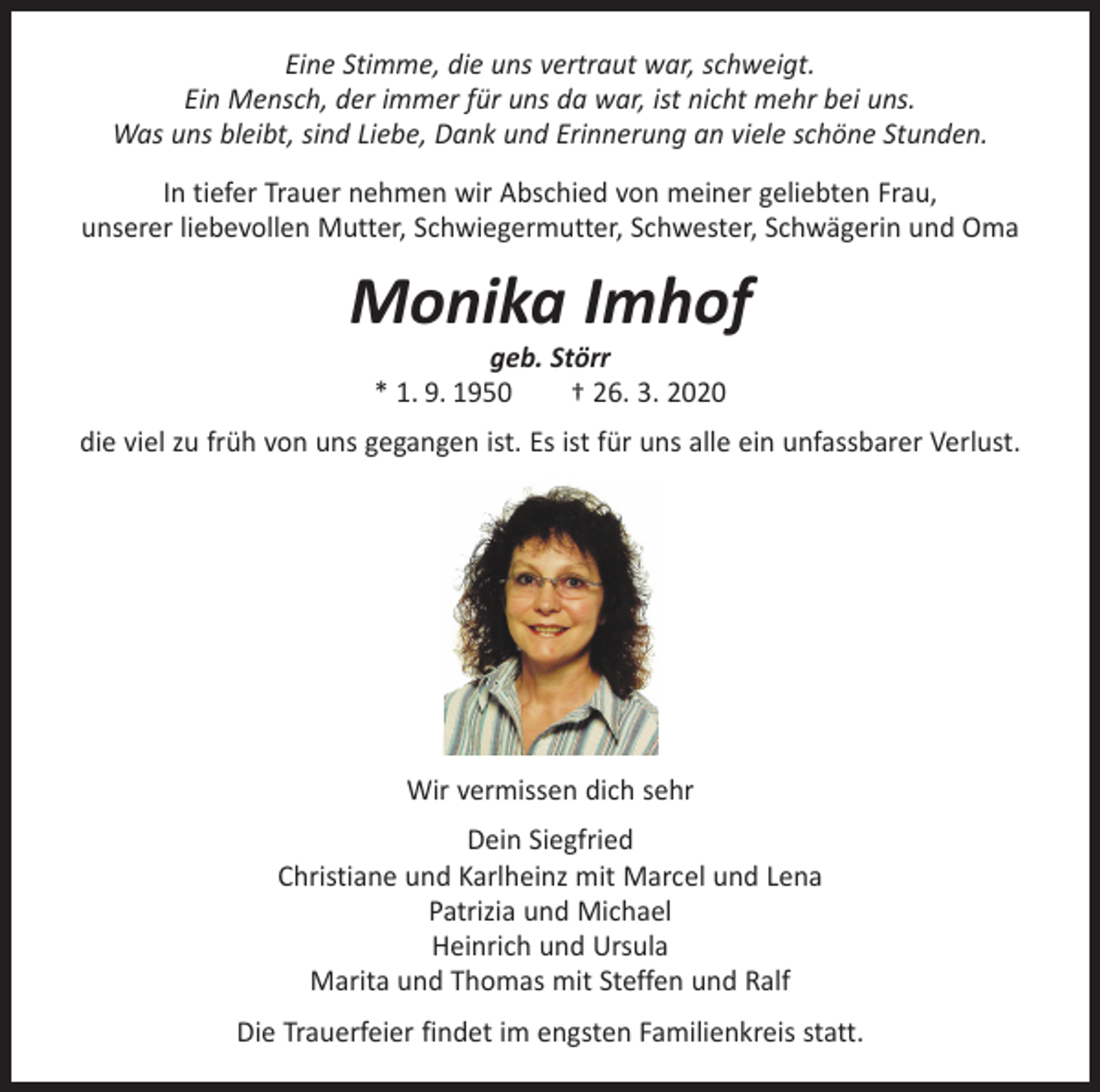 <p>Eine Stimme, die uns vertraut war, schweigt.<br />Ein Mensch, der immer für uns da war, ist nicht mehr bei uns.<br />Was uns bleibt, sind Liebe, Dank und Erinnerung an viele schöne Stunden.<br />In tiefer Trauer nehmen wir Abschied von meiner geliebten Frau,<br />unserer liebevollen Mutter, Schwiegermutter, Schwester, Schwägerin und Oma</p><p>Monika Imhof<br />geb. Störr<br />* 1. 9. 1950 † 26. 3. 2020</p><p>die viel zu früh von uns gegangen ist. Es ist für uns alle ein unfassbarer Verlust.</p><p>Wir vermissen dich sehr<br />Dein Siegfried<br />Christiane und Karlheinz mit Marcel und Lena<br />Patrizia und Michael<br />Heinrich und Ursula<br />Marita und Thomas mit Steffen und Ralf<br />Die Trauerfeier findet im engsten Familienkreis statt.</p>