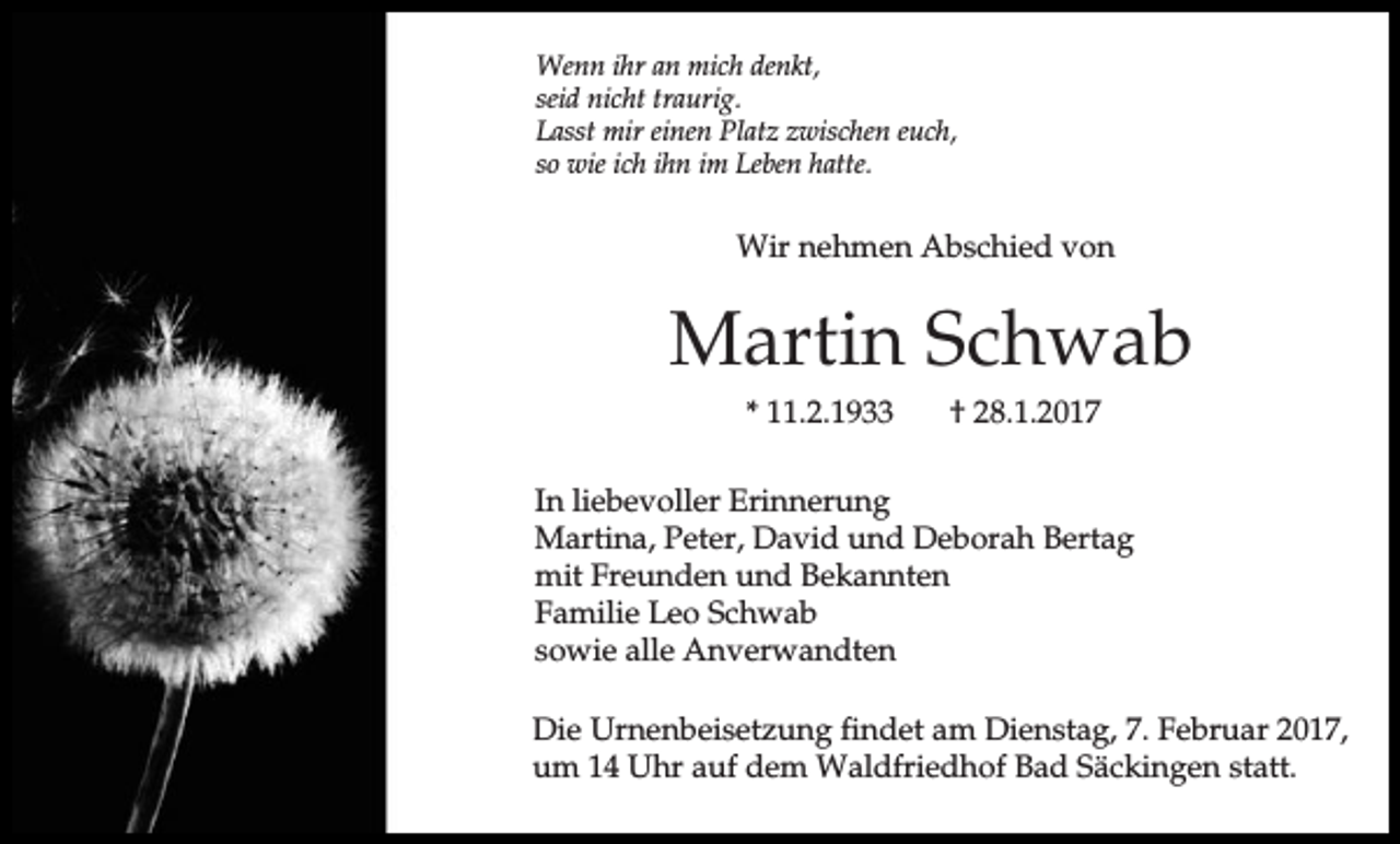 <p>Wenn ihr an mich denkt,<br />seid nicht traurig.<br />Lasst mir einen Platz zwischen euch,<br />so wie ich ihn im Leben hatte.</p><p>Wir nehmen Abschied von</p><p>Martin Schwab<br />* 11.2.1933</p><p>† 28.1.2017</p><p>In liebevoller Erinnerung<br />Martina, Peter, David und Deborah Bertag<br />mit Freunden und Bekannten<br />Familie Leo Schwab<br />sowie alle Anverwandten<br />Die Urnenbeisetzung findet am Dienstag, 7. Februar 2017,<br />um 14 Uhr auf dem Waldfriedhof Bad Säckingen statt.</p>