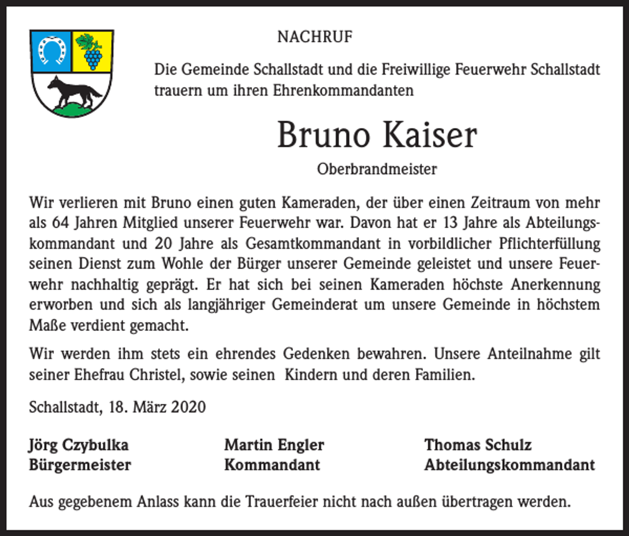<p>NACHRUF<br />Die Gemeinde Schallstadt und die Freiwillige Feuerwehr Schallstadt<br />trauern um ihren Ehrenkommandanten</p><p>Bruno Kaiser<br />Oberbrandmeister<br />Wir verlieren mit Bruno einen guten Kameraden, der über einen Zeitraum von mehr<br />als 64 Jahren Mitglied unserer Feuerwehr war. Davon hat er 13 Jahre als Abteilungskommandant und 20 Jahre als Gesamtkommandant in vorbildlicher Pflichterfüllung<br />seinen Dienst zum Wohle der Bürger unserer Gemeinde geleistet und unsere Feuerwehr nachhaltig geprägt. Er hat sich bei seinen Kameraden höchste Anerkennung<br />erworben und sich als langjähriger Gemeinderat um unsere Gemeinde in höchstem<br />Maße verdient gemacht.<br />Wir werden ihm stets ein ehrendes Gedenken bewahren. Unsere Anteilnahme gilt<br />seiner Ehefrau Christel, sowie seinen Kindern und deren Familien.<br />Schallstadt, 18. März 2020<br />Jörg Czybulka<br />Bürgermeister</p><p>Martin Engler<br />Kommandant</p><p>Thomas Schulz<br />Abteilungskommandant</p><p>Aus gegebenem Anlass kann die Trauerfeier nicht nach außen übertragen werden.</p>
