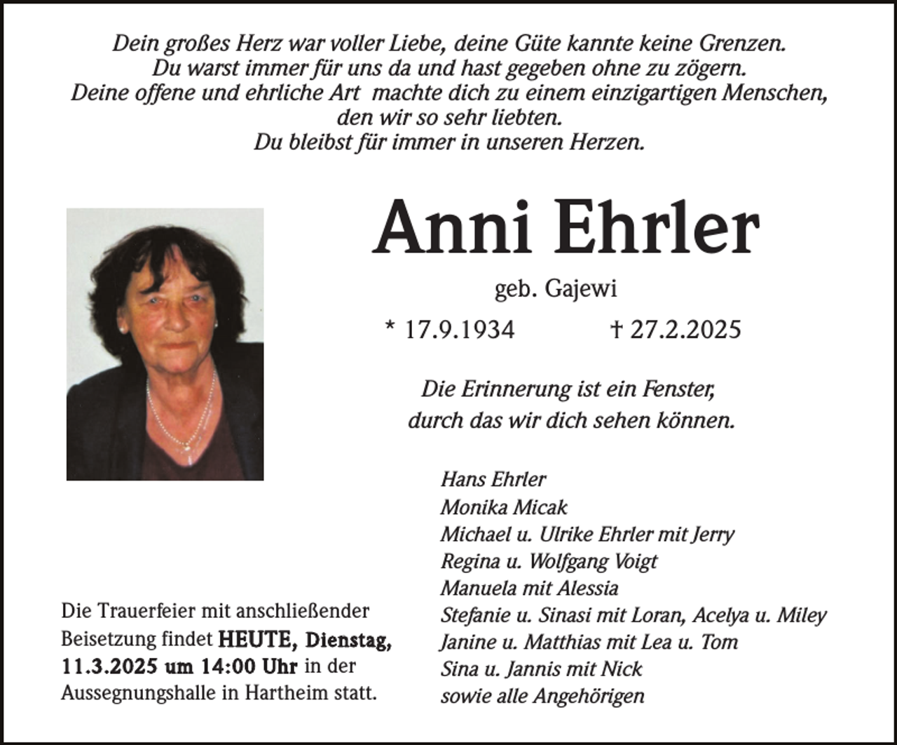 <p>Dein großes Herz war voller Liebe, deine Güte kannte keine Grenzen.<br />Du warst immer für uns da und hast gegeben ohne zu zögern.<br />Deine offene und ehrliche Art machte dich zu einem einzigartigen Menschen,<br />den wir so sehr liebten.<br />Du bleibst für immer in unseren Herzen.</p><p>Anni Ehrler<br />geb. Gajewi<br />* 17.9.1934</p><p>† 27.2.2025</p><p>Die Erinnerung ist ein Fenster,<br />durch das wir dich sehen können.</p><p>Die Trauerfeier mit anschließender<br />Beisetzung findet HEUTE, Dienstag,<br />11.3.2025 um 14:00 Uhr in der<br />Aussegnungshalle in Hartheim statt.</p><p>Hans Ehrler<br />Monika Micak<br />Michael u. Ulrike Ehrler mit Jerry<br />Regina u. Wolfgang Voigt<br />Manuela mit Alessia<br />Stefanie u. Sinasi mit Loran, Acelya u. Miley<br />Janine u. Matthias mit Lea u. Tom<br />Sina u. Jannis mit Nick<br />sowie alle Angehörigen</p>