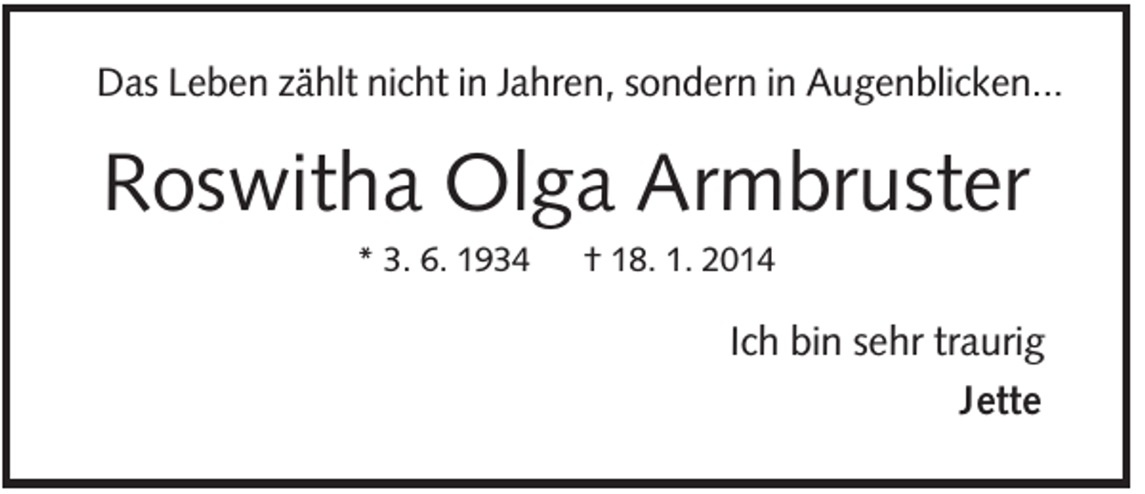 <p>Das Leben zählt nicht in Jahren, sondern in Augenblicken...</p><p>Roswitha Olga Armbruster<br />* 3. 6. 1934</p><p>† 18. 1. 2014</p><p>Ich bin sehr traurig<br />Jette</p>